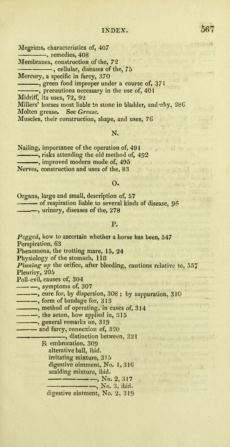 Megrims, characteristics of, 407 , remedies, 408 Membranes, construction of the, 72 , cellular, diseases of the, 75 Mercury, a specific in farcy, 370 , green food improper under a course of, 371 —, precautions necessary in the use of, 401 Midriff, its uses, 72, 92 Millers' horses most liable to stone in bladder, and why, 286 Molten grease. See Grease. Muscles, their construction, shape, and uses, 76 N. Nailing, importance of the operation of, 491 , risks attending the old method of, 492 , improved modern mode of, 495 Nerves, construction and uses of the, 83 O. Organs, large and small, description of, 57 of respiration liable to several kinds of disease, 96 , urinary, diseases of the, 278 P. Pegged, how to ascertain whether a horse has been, 547 Perspiration, 63 Phenomena, the trotting mare, 15, 24 Physiology of the stomach, 118 Pinning up the orifice, after bleeding, cautions relative to, 55 Pleurisy, 205 Poll-evil, causes of, 304 , symptoms of, 307 , cure for, by dispersion, 308 ; by suppuration, 310 , form of bandage for, 313 —, method of operating, in cases of, 314 , the seton, how applied in, 315 , general remarks on, 319 and farcy, connexion of, 320 —— , distinction between, 321 R embrocation, 309 alterative ball, ibid. irritating mixture, 315 digestive ointment, No. 1,316 scalding mixture, ibid. , No. 2, 317 , No. 3, ibid. digestive ointment, No. 2, 319