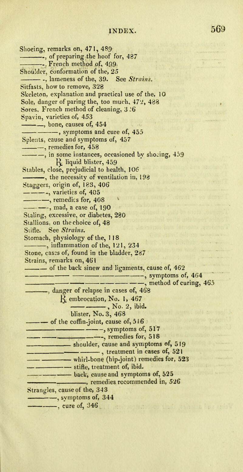 Shoeing, remarks on, 471, 489 . of preparing the hoof for, 437 , French method of, 499 Shoulder, conformation of the, 25 lameness of the, 39. See Strains. Sitfasts, how to remove, 328 Skeleton, explanation and practical use of the, 10 Sole, danger of paring the, too much, 472, 483 Sores. French method of cleaning, 3J6 Spavin, varieties of, 453 , bone, causes of, 454 , symptoms and cure of, 455 Splents, cause and symptoms of, 457 , remedies for, 458 , in some instances, occasioned by shoeing, 459 liquid blister, 459 Stables, close, prejudicial to health, 106 —, the necessity of ventilation in, 193 Staggers, origin of, 183, 406 , varieties of, 405 , remedies for, 408 , mad, a case of, 190 Staling, excessive, or diabetes, 280 Stallions, on the choice of, 48 Stifle. See Strains. Stomach, physiology of the, 1 18 , inflammation of the, 121, 234 Stone, casss of, found in the bladder, 237 Strains, remarks on, 461 of the back sinew and ligaments, cause of, 462 , symptoms of, 464 — ■ , method of curing, 465 , danger of relapse in cases of, 463 j^. embrocation, No. 1, 467 , No. 2, ibid. blister, No. 3, 468 of the coffin-joint, cause of, 516 , symptoms of, 517 , remedies for, 518 shoulder, cause and symptoms of, 519 , treatment in cases of, 521 whirl-bone (hip-joint) remedies for, 523 stifle, treatment of, ibid. back, cause and symptoms of, 525 ——— , remedies recommended in, 526 Strangles, cause of the, 343 , symptoms of, 344 . cure of, 346