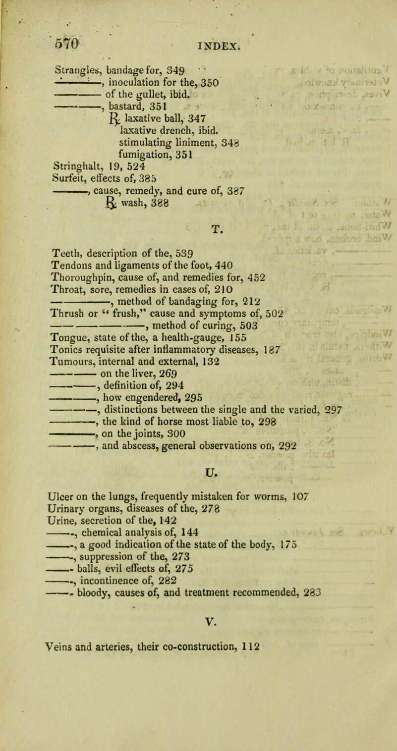 Strangles, bandage for, 349 — —, inoculation for the, 350 of the gullet, ibid. , bastard, 351 laxative ball, 347 laxative drench, ibid, stimulating liniment, 348 fumigation, 351 Stringhalt, 19, 524 Surfeit, effects of, 335 ■ i., cause, remedy, and cure of, 387 & wash, 388 T. Teeth, description of the, 539 Tendons and ligaments of the foot, 440 Thoroughpin, cause of, and remedies for, 452 Throat, sore, remedies in cases of, 210 , method of bandaging for, 212 Thrush or frush, cause and symptoms of, 502 , method of curing, 503 Tongue, state of the, a health-gauge, 155 Tonics requisite after inflammatory diseases, 137 Tumours, internal and external, 132 on the liver, 269 , definition of, 294 , how engendered, 295 , distinctions between the single and the varied, 297 , the kind of horse most liable to, 298 , on the joints, 300 , and abscess, general observations on, 292 U. Ulcer on the lungs, frequently mistaken for worms, 107 Urinary organs, diseases of the, 278 Urine, secretion of the, 142 , chemical analysis of, 144 , a good indication of the state of the body, 175 , suppression of the, 273 balls, evil effects of, 275 , incontinence of, 282 bloody, causes of, and treatment recommended, 283 V. Veins and arteries, their co-construction, 112