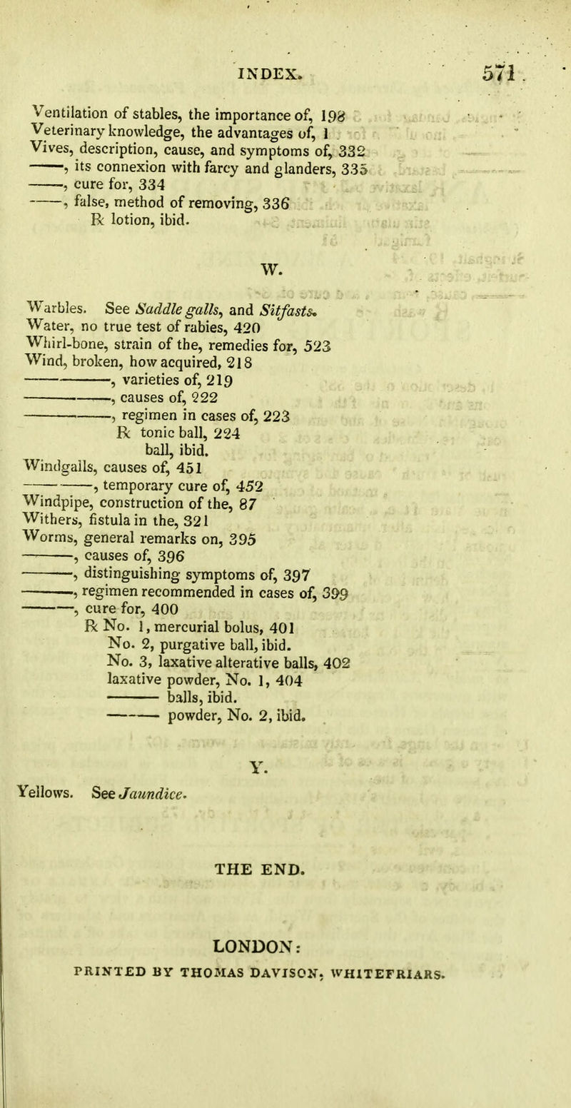 Ventilation of stables, the importance of, 198 Veterinary knowledge, the advantages of, 1 Vives, description, cause, and symptoms of, 332 , its connexion with farcy and glanders, 335 >, cure for, 334 , false, method of removing, 336 R lotion, ibid. W. Warbles. See Saddle galls, and Sitfasts. Water, no true test of rabies, 420 Whirl-bone, strain of the, remedies for, 523 Wind, broken, how acquired, 218 , varieties of, 219 ■ , causes of, 222 • j regimen in cases of, 223 R tonic ball, 224 ball, ibid. Windgalls, causes of, 451 , temporary cure of, 452 Windpipe, construction of the, 87 Withers, fistula in the, 321 Worms, general remarks on, 395 —, causes of, 396 ■ —, distinguishing symptoms of, 397 , regimen recommended in cases of, 399 , cure for, 400 R No. 1, mercurial bolus, 401 No. 2, purgative ball, ibid. No. 3, laxative alterative balls, 402 laxative powder, No. 1, 404 balls, ibid. powder, No. 2, ibid. Y. Yellows. See Jaundice- THE END. LONDON: PRINTED BY THOMAS DAVISON, WHITEFRIARS.