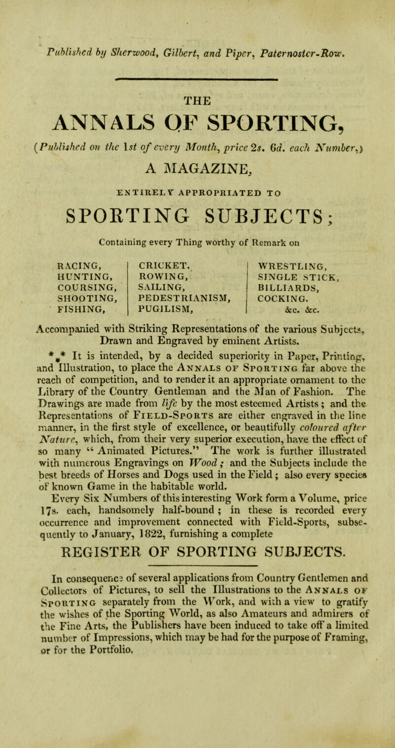 Published by Sherwood, Gilbert, and Piper. Paternoster-Row. THE ANNALS QF SPORTING, (Published on the 1st of every Month, price 2s. 6(7. each Number,) A MAGAZINE, ENTIRELY APPROPRIATED TO SPORTING SUBJECTS; Containing every Thing worthy of Remark on RACING, HUNTING, COURSING, SHOOTING, FISHING, CRICKET. ROWING, SAILING, PEDESTRIANISM, PUGILISM, WRESTLING, SINGLE STICK, BILLIARDS, COCKING. &c. &c. Accompanied with Striking Representations of the various Subjects, Drawn and Engraved by eminent Artists. *#* It is intended, by a decided superiority in Paper, Printing, and Illustration, to place the Annals or Sporting far above the reach of competition, and to render it an appropriate ornament to the Library of the Country Gentleman and the Man of Fashion. The Drawings are made from life by the most esteemed Artists; and the Representations of Field-Sports are either engraved in the line manner, in the first style of excellence, or beautifully coloured after Nature, which, from their very superior execution, have the effect of so many Animated Pictures. The work is further illustrated with numerous Engravings on Wood; and the Subjects include the best breeds of Horses and Dogs used in the Field; also every species of known Game in the habitable world. Every Six Numbers of this interesting Work form a Volume, price 17s. each, handsomely half-bound; in these is recorded every occurrence and improvement connected with Field-Sports, subse- quently to January, 1822, furnishing a complete REGISTER OF SPORTING SUBJECTS. In consequence of several applications from Country Gentlemen and Collectors of Pictures, to sell the Illustrations to the Annals or Sporting separately from the Work, and with a view to gratify the wishes of the Sporting World, as also Amateurs and admirers of the Fine Arts, the Publishers have been induced to take off a limited number of Impressions, which may be had for the purpose of Framing, or for the Portfolio.