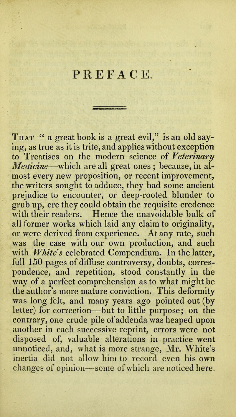 PREFACE. That  a great book is a great evil, is an old say- ing, as true as it is trite, and applies without exception to Treatises on the modern science of Veterinary Medicine—which are all great ones ; because, in al- most every new proposition, or recent improvement, the writers sought to adduce, they had some ancient prejudice to encounter, or deep-rooted blunder to grub up, ere they could obtain the requisite credence with their readers. Hence the unavoidable bulk of all former works which laid any claim to originality, or were derived from experience. At any rate, such was the case with our own production, and such with celebrated Compendium. In the latter, full 150 pages of diffuse controversy, doubts, corres- pondence, and repetition, stood constantly in the way of a perfect comprehension as to what might be the author's more mature conviction. This deformity was long felt, and many years ago pointed out (by letter) for correction—but to little purpose; on the contrary, one crude pile of addenda was heaped upon another in each successive reprint, errors were not disposed of, valuable alterations in practice went unnoticed, and, what is more strange, Mr. White's inertia did not allow him to record even his own changes of opinion—-some of which are noticed here.