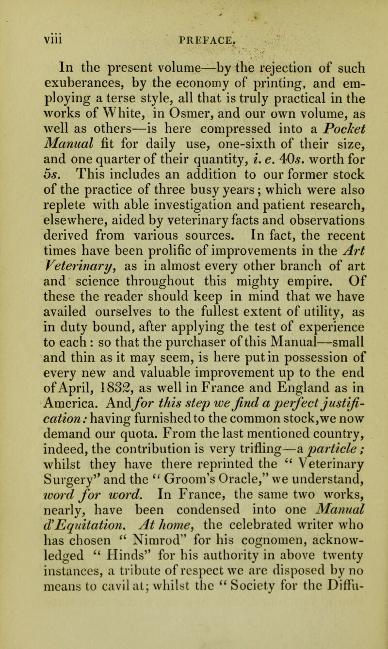 In the present volume—by the rejection of such exuberances, by the economy of printing, and em- ploying a terse style, all that is truly practical in the works of White, in Osmer, and our own volume, as well as others—is here compressed into a Pocket Manual fit for daily use, one-sixth of their size, and one quarter of their quantity, i. e. 40*. worth for OS. This includes an addition to our former stock of the practice of three busy years ; which were also replete with able investigation and patient research, elsewhere, aided by veterinary facts and observations derived from various sources. In fact, the recent times have been prolific of improvements in the Art Veterinary, as in almost every other branch of art and science throughout this mighty empire. Of these the reader should keep in mind that we have availed ourselves to the fullest extent of utility, as in duty bound, after applying the test of experience to each : so that the purchaser of this Manual—small and thin as it may seem, is here put in possession of every new and valuable improvement up to the end of April, 183.^, as well in France and England as in America. And for this step we find a jjerfect justifi- cation: having furnished to the common stock,we now demand our quota. From the last mentioned country, indeed, the contribution is very trifling—a particle ; whilst they have there reprinted the Veterinary Surgery and the Groom's Oracle, we understand, woi-d for word. In France, the same two works, nearly, have been condensed into one Manual d'Equitation. At home, the celebrated writer who has chosen Nimrod for his cognomen, acknow- ledged  Hinds for his authority in above twenty instances, a tribute of respect we are disposed by no means to cavil at; whilst the Society for the Diflli-