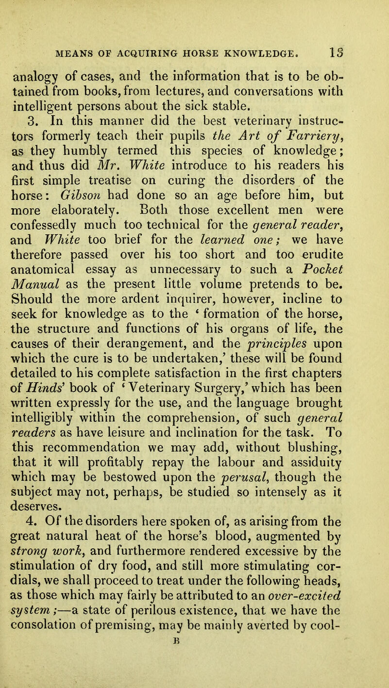 MEANS OF ACQUIRING HORSE KNOWLEDGE. IS analogy of cases, and the information that is to be ob- tained from books, from lectures, and conversations with intelligent persons about the sick stable. 3. In this manner did the best veterinary instruc- tors formerly teach their pupils the Art of Farriery, as they humbly termed this species of knowledge; and thus did Mr. White introduce to his readers his first simple treatise on curing the disorders of the horse: Gibson had done so an age before him, but more elaborately. Both those excellent men were confessedly much too technical for the general reader, and White too brief for the learned one; we have therefore passed over his too short and too erudite anatomical essay as unnecessary to such a Pocket Manual as the present little volume pretends to be. Should the more ardent inquirer, however, incline to seek for knowledge as to the * formation of the horse, the structure and functions of his organs of life, the causes of their derangement, and the principles upon which the cure is to be undertaken,' these will be found detailed to his complete satisfaction in the first chapters of Hinds' book of ' Veterinary Surgery,' which has been written expressly for the use, and the language brought intelligibly within the comprehension, of such general readers as have leisure and inclination for the task. To this recommendation we may add, without blushing, that it will profitably repay the labour and assiduity which may be bestowed upon the perusal, though the subject may not, perhaps, be studied so intensely as it deserves. 4. Of the disorders here spoken of, as arising from the great natural heat of the horse's blood, augmented by strong work, and furthermore rendered excessive by the stimulation of dry food, and still more stimulating cor- dials, we shall proceed to treat under the following heads, as those which may fairly be attributed to an over-excited system;—a state of perilous existence, that we have the consolation of premising, may be mainly averted by cool- B