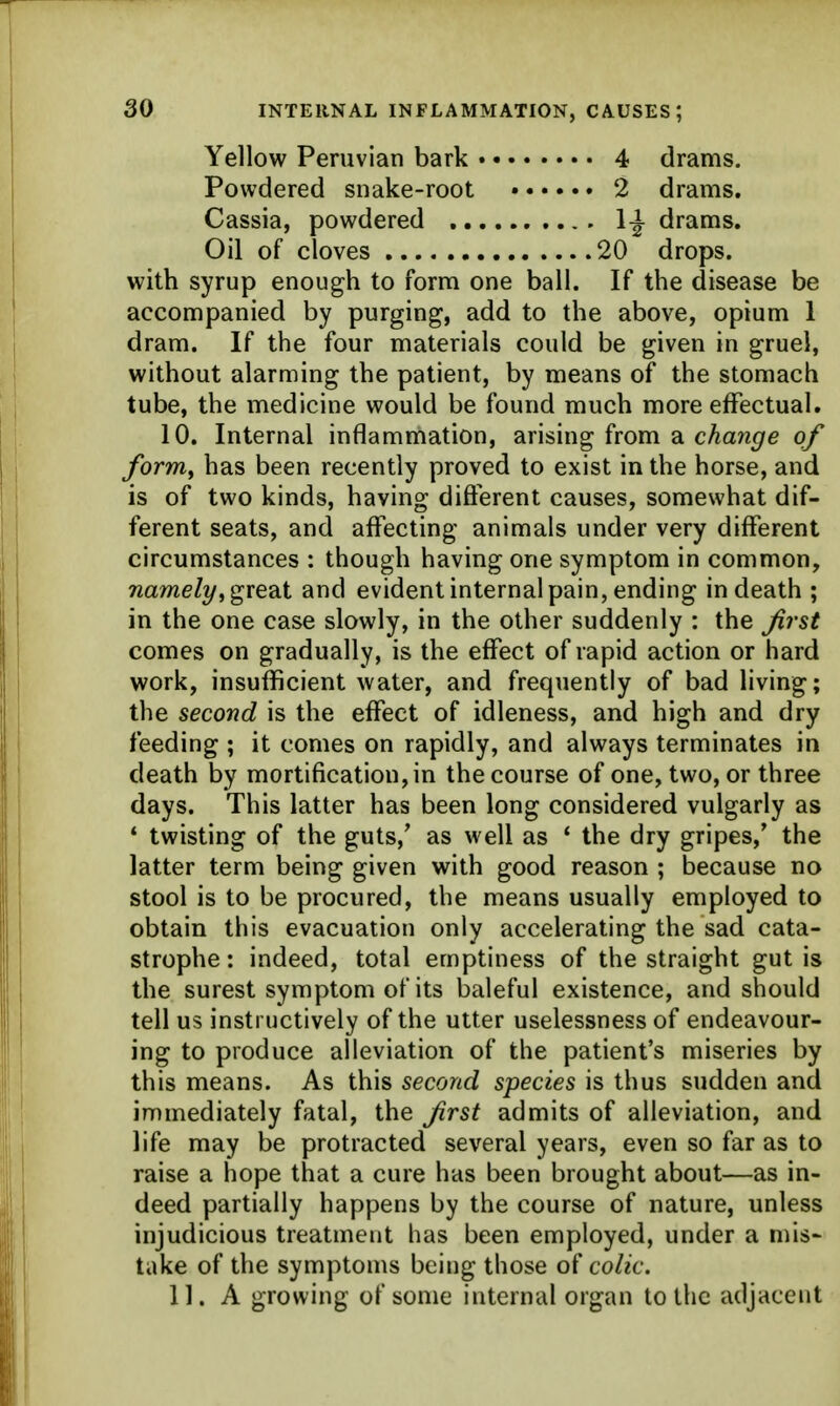 INTERNAL INFLAMMATION, CAUSES; Yellow Peruvian bark 4 drams. Powdered snake-root • 2 drams. Cassia, powdered 1^^ drams. Oil of cloves 20 drops. with syrup enough to form one ball. If the disease be accompanied by purging, add to the above, opium 1 dram. If the four materials could be given in gruel, without alarming the patient, by means of the stomach tube, the medicine would be found much more effectual. 10. Internal inflammation, arising from a change of forrriy has been recently proved to exist in the horse, and is of two kinds, having diflerent causes, somewhat dif- ferent seats, and affecting animals under very different circumstances : though having one symptom in common, wameZ?/, great and evident internal pain, ending in death ; in the one case slowly, in the other suddenly : the Jirst comes on gradually, is the effect of rapid action or hard work, insufficient water, and frequently of bad living; the second is the effect of idleness, and high and dry feeding ; it comes on rapidly, and always terminates in death by mortification, in the course of one, two, or three days. This latter has been long considered vulgarly as * twisting of the guts,' as well as * the dry gripes,* the latter term being given with good reason ; because no stool is to be procured, the means usually employed to obtain this evacuation only accelerating the sad cata- strophe : indeed, total emptiness of the straight gut is the surest symptom of its baleful existence, and should tell us instructively of the utter uselessness of endeavour- ing to produce alleviation of the patient's miseries by this means. As this second species is thus sudden and immediately fatal, the Jirst admits of alleviation, and life may be protracted several years, even so far as to raise a hope that a cure has been brought about—as in- deed partially happens by the course of nature, unless injudicious treatment has been employed, under a mis- take of the symptoms being those of colic. 11. A growing of some internal organ to the adjacent