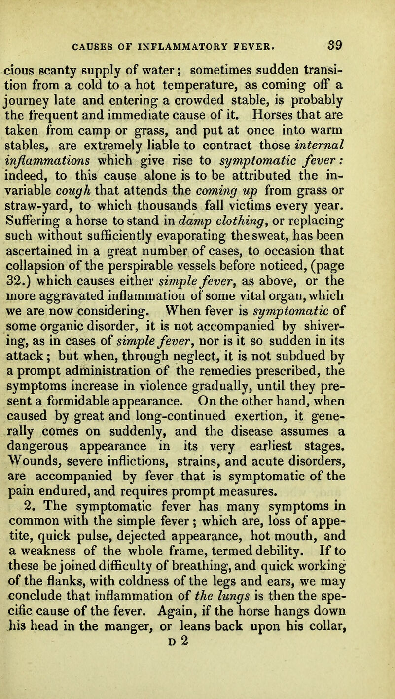 cious scanty supply of water; sometimes sudden transi- tion from a cold to a hot temperature, as coming off a journey late and entering a crowded stable, is probably the frequent and immediate cause of it. Horses that are taken from camp or grass, and put at once into warm stables, are extremely liable to contract those internal inflammations which give rise to symptomatic fever: indeed, to this cause alone is to be attributed the in- variable cough that attends the coming up from grass or straw-yard, to which thousands fall victims every year. Suffering a horse to stand in damp clothingy or replacing such without sufficiently evaporating the sweat, has been ascertained in a great number of cases, to occasion that collapsion of the perspirable vessels before noticed, (page 32.) which causes either simple fever, as above, or the more aggravated inflammation of some vital organ, which we are now considering. When fever is symptomatic of some organic disorder, it is not accompanied by shiver- ing, as in cases of simple fever, nor is it so sudden in its attack; but when, through neglect, it is not subdued by a prompt adihinistration of the remedies prescribed, the symptoms increase in violence gradually, until they pre- sent a formidable appearance. On the other hand, when caused by great and long-continued exertion, it gene- rally comes on suddenly, and the disease assumes a dangerous appearance in its very earliest stages. Wounds, severe inflictions, strains, and acute disorders, are accompanied by fever that is symptomatic of the pain endured, and requires prompt measures. 2. The symptomatic fever has many symptoms in common with the simple fever ; which are, loss of appe- tite, quick pulse, dejected appearance, hot mouth, and a weakness of the whole frame, termed debility. If to these be joined difficulty of breathing, and quick working of the flanks, with coldness of the legs and ears, we may conclude that inflammation of the lungs is then the spe- cific cause of the fever. Again, if the horse hangs down his head in the manger, or leans back upon his collar, d2
