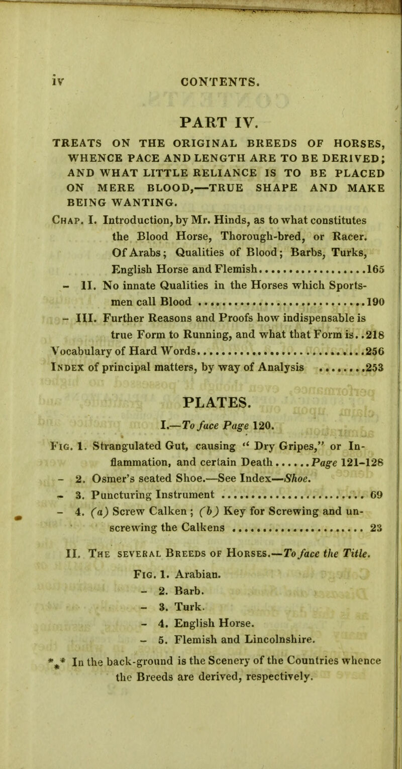 PART IV. TREATS ON THE ORIGINAL BREEDS OF HORSES, WHENCE PACE AND LENGTH ARE TO BE DERIVED; AND WHAT LITTLE RELIANCE IS TO BE PLACED ON MERE BLOOD,—TRUE SHAPE AND MAKE BEING WANTING. Chap. I. Introduction, by Mr. Hinds, as to what constitutes the Blood Horse, Thorough-bred, or Racer. Of Arabs; Qualities of Blood; Barbs, Turks, English Horse and Flemish 165 - II. No innate Qualities in the Horses which Sports- men call Blood 190 - III. Further Reasons and Proofs how indispensable is true Form to Running, and what that Form is. .216 Vocabulary of Hard Words 256 Index of principal matters, by way of Analysis ^^^.^^^^i^jh^S PLATES. I.—To face Page 120. Fig. 1. Strangulated Gut, causing Dry Gripes, or In- flammation, and certain Death Page 121-128 - 2. Osmer's seated Shoe.—See Index—Shoe. - 3. Puncturing Instrument 69 - 4. (a) Screw Calken ; (b) Key for Screwing and un- screwing the Calkens 2S II. The several Breeds of Horses.—To/ace the Title. Fig. 1. Arabian. - 2. Barb. - 3. Turk. - 4. English Horse. - 5. Flemish and Lincolnshire. %* In the back-ground is the Scenery of the Countries whence the Breeds are derived, respectively.