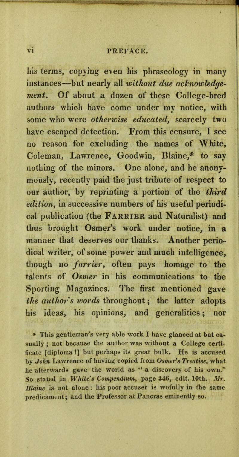 his terms, copying even his phraseology in many instances—but nearly all without due acknowledge- ment. Of about a dozen of these College-bred authors which have come under my notice, with some who were otherwise educated, scarcely two have escaped detection. From this censure, I see no reason for excluding the names of White, Coleman, Lawrence, Goodwin, Blaine,* to say nothing of the minors. One alone, and he anony- mously, recently paid the just tribute of respect to our author, by reprinting a portion of the third edition, in successive numbers of his useful periodi- cal publication (the Farrier and Naturalist) and thus brought Osmer's work under notice, in a manner that deserves our thanks. Another perio- dical writer, of some power and much intelligence, though no farrier, often pays homage to the talents of Osmer in his communications to the Sporting Magazines. The first mentioned gave the authors words throughout; the latter adopts his ideas, his opinions,, and generalities; nor * This gentleman's very able work I have glanced at but ca- sually ; not because the author was without a College certi- ficate [diploma !] but perhaps its great bulk. He is accused by John Lawrence of having copied from Osmer's Treatise, what he afterwards gave the world as  a discovery of his own. So stated in White's Compendium, page 346, edit. 10th. Mr. Blaine is not alone: his poor accuser is wofuUy in the same predicament; and the Professor at Pancras eminently so.