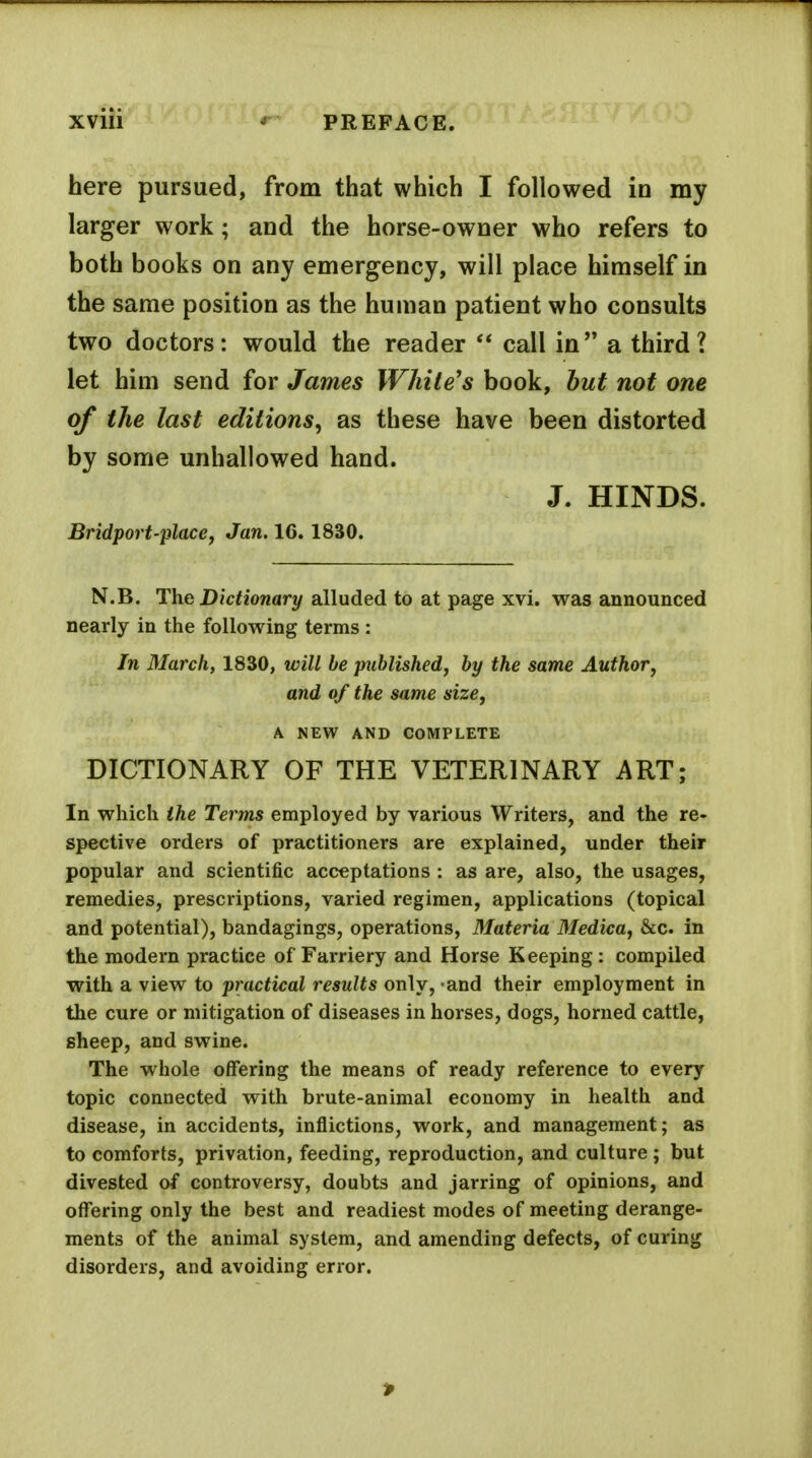 here pursued, from that which I followed in my larger work; and the horse-owner who refers to both books on any emergency, will place himself in the same position as the human patient who consults two doctors: would the reader  call in a third? let him send for James White's book, hut not one of the last editions^ as these have been distorted by some unhallowed hand. J. HINDS. Bridport'place, Jan. 16. 1830. N.B. The Dictionary alluded to at page xvi. was announced nearly in the following terms : In March, 1830, will be published, by the same Author, and of the same size, A NEW AND COMPLETE DICTIONARY OF THE VETERINARY ART; In which the Terms employed by various Writers, and the re- spective orders of practitioners are explained, under their popular and scientific acceptations : as are, also, the usages, remedies, prescriptions, varied regimen, applications (topical and potential), bandagings, operations, Materia Medica, &c. in the modern practice of Farriery and Horse Keeping: compiled with a view to practical results only, and their employment in the cure or mitigation of diseases in horses, dogs, horned cattle, sheep, and swine. The whole offering the means of ready reference to every topic connected with brute-animal economy in health and disease, in accidents, inflictions, work, and management; as to comforts, privation, feeding, reproduction, and culture ; but divested of controversy, doubts and jarring of opinions, and offering only the best and readiest modes of meeting derange- ments of the animal system, and amending defects, of curing disorders, and avoiding error. >