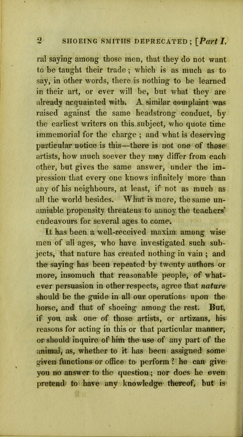 ral saying among those men, that they do not want to be taught their trade; which is as much as to say, in other words, there is nothing to be learned in their art, or ever will be, but what they are already acquainted with^ A similar complaint was raised against the same headstrong conduct, by the earliest writers on this subject, who quote time immemorial for the charge ; and what is deserving particular notice is this—there is not one of those artists, how much soever they nray differ from each other, but gives the same answer, under the im- pression that every one knows infinitely more than any of his neighbours, at least, if not as much as all the world besides. What is more, the same un- amiable propensity threatens to annoy the teachers' endeavours for several ages to come. It has been a well-received maxim among wise men of all ages, who have investigated such sub- jects, that nature has created nothing in vain ; and the saying has been repeated by twenty authors or more, insomuch that reasonable people, of what- ever persuasion in other respects, agree that nature should be the guide in all our operations upon the horse, and that of shoeing among the rest. But, if you ask one of those artists, or artizans, his reasons for acting in this or that particular manner, or should inquire of him tlie use of any part of the animal, as, whether to it has been assigned some given functions or office to perform ? he can give you no answer to the question; nor does he even pretend to have any knowledge thereof, but is