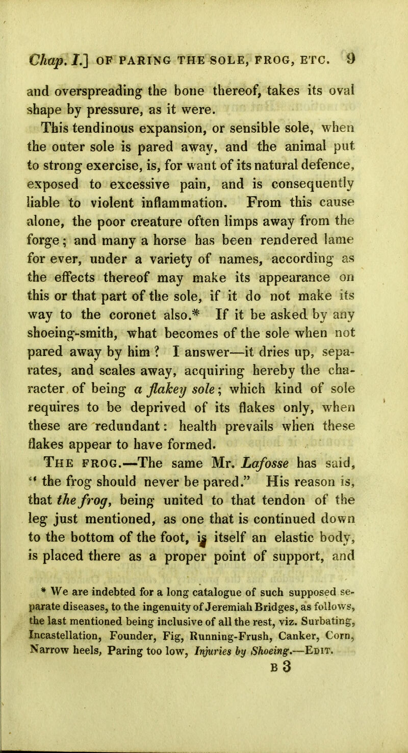 and overspreading the bone thereof, takes its oval shape by pressure, as it were. This tendinous expansion, or sensible sole, when the outer sole is pared away, and the animal put to strong exercise, is, for want of its natural defence, exposed to excessive pain, and is consequently liable to violent inflammation. From this cause alone, the poor creature often limps away from the forge; and many a horse has been rendered lame for ever, under a variety of names, according as the effects thereof may make its appearance on this or that part of the sole, if it do not make its way to the coronet also.* If it be asked by any shoeing-smith, what becomes of the sole when not pared away by him ? I answer—it dries up, sepa- rates, and scales away, acquiring hereby the cha- racter of being a flakey sole; which kind of sole requires to be deprived of its flakes only, when these are redundant: health prevails when these flakes appear to have formed. The frog.—The same Mr. Lafosse has said, ** the frog should never be pared. His reason is, that the frog, being united to that tendon of the leg just mentioned, as one that is continued down to the bottom of the foot, i| itself an elastic body, is placed there as a proper point of support, and * We are indebted for a long catalogue of such supposed se- parate diseases, to the ingenuity of Jeremiah Bridges, as follows, the last mentioned being inclusive of all the rest, viz. Surbating, Incastellation, Founder, Fig, Running-Frush, Canker, Corn, Narrow heels, Paring too low, Injuries by Shoeing.—Edit. b3