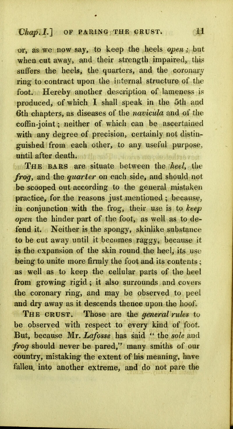 or, as we now say, to keep the heels open; but when cut away, and their strength impaired, this suffers the heels, the quarters, and the coronary ring to contract upon the internal structure of the foot. Hereby another description of lameness is produced, of which I shall speak in the 5th and 6th chapters, as diseases of the navicula and of the coffin-joint; neither of which can be ascertained with any degree of precision, certainly not distin- guished from each other, to any useful purpose,, until after death. The bars are situate between the heel, the frog, and the quarter on each side, and should not be scooped out according to the general mistaken practice, for the reasons just mentioned ; because, in conjunction with the frog, their use is to keep open the hinder part of the foot, as well as to de- fend it. Neither is the spongy, skinlike substance to be cut away until it becomes raggy, because it is the expansion of the skin round the heei, its use being to unite more firmly the foot and its contents; as well as to keep the cellular parts of the heel from growing rigid; it also surrounds and covers the coronary ring, and may be observed to peel and dry away as it descends thence upon the hoof. The crust. Those are the general rules to be observed with respect to every kind of foot. But, because Mr. Lafosse has said the sole and frog should never be pared, many smiths of our country, mistaking the extent of his meaning, have fallen, into another extreme, and do not pare the