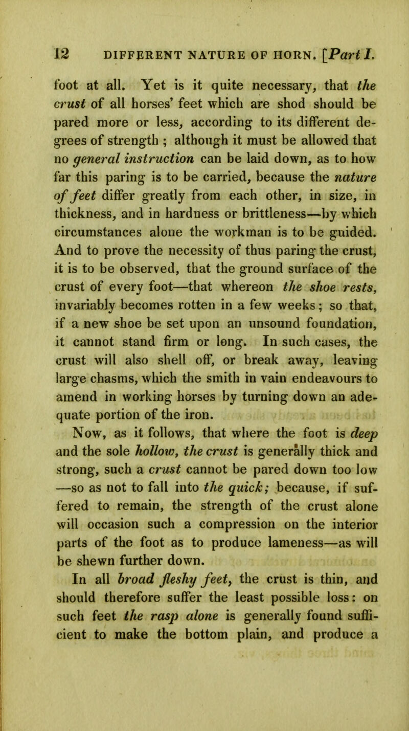 foot at all. Yet is it quite necessary, that the crust of all horses' feet which are shod should be pared more or less, according to its different de- grees of strength ; although it must be allowed that no general instruction can be laid down, as to how far this paring is to be carried, because the nature of feet differ greatly from each other, in size, in thickness, and in hardness or brittleness—by which circumstances alone the workman is to be guided. And to prove the necessity of thus paring the crust, it is to be observed, that the ground surface of the crust of every foot—that whereon the shoe rests, invariably becomes rotten in a few weeks; so that, if a new shoe be set upon an unsound foundation, it cannot stand firm or long. In such cases, the crust will also shell off, or break away, leaving large chasms, which the smith in vain endeavours to amend in working horses by turning down an ade- quate portion of the iron. Now, as it follows, that where the foot is deep and the sole hollow, the crust is generally thick and strong, such a crust cannot be pared down too low —so as not to fall into the quick; because, if suf- fered to remain, the strength of the crust alone will occasion such a compression on the interior parts of the foot as to produce lameness—as will be shewn further down. In all broad fleshy feet, the crust is thin, and should therefore suffer the least possible loss: on such feet the rasp alone is generally found suffi- cient to make the bottom plain, and produce a