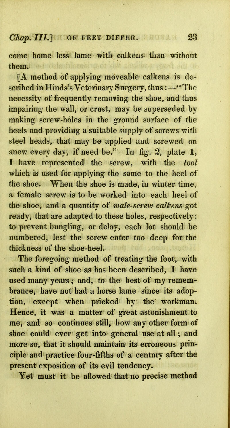 come home less lame with calkens than without them. [A method of applying moveable calkens is de- scribed in Hinds's Veterinary Surgery, thus :—The necessity of frequently removing the shoe, and thus impairing the wall, or crust, may be superseded by making screw-holes in the ground surface of the heels and providing a suitable supply of screws with steel heads, that may be applied and screwed on anew every day, if need be. In fig. 2, plate 1, I have represented the screw, with the tool which is used for applying the same to the heel of the shoe. When the shoe is made, in winter time, a female screw is to be worked into each heel of the shoe, and a quantity of male-screw calkens got ready, that are adapted to these holes, respectively: to prevent bungling, or delay, each lot should be numbered, lest the screw enter too deep for the thickness of the shoe-heel. The foregoing method of treating the foot, with such a kind of shoe as has been described, I have used many years; and, to the best of my remem- brance, have not had a horse lame since its adop- tion, except when pricked by the workman. Hence, it was a matter of great astonishment to me, and so continues still, how any other form of shoe could ever get into general use at all; and more so, that it should maintain its erroneous prin- ciple and practice four-fifths of a century after the present exposition of its evil tendency. Yet must it be allowed that no precise method