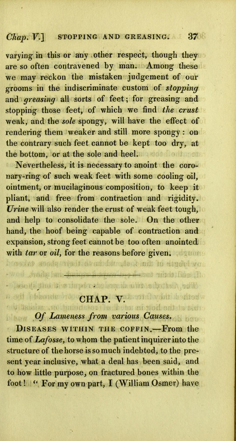 varying in this or any other respect, though they are so often contravened by man. Among these we may reckon the mistaken judgement of our grooms in the indiscriminate custom of stopping and greasing all sorts of feet; for greasing and stopping those feet, of which we find tJie crust weak, and the sole spongy, will have the effect of rendering them weaker and still more spongy : on the contrary such feet cannot be kept too dry, at the bottom, or at the sole and heel. Nevertheless, it is necessary to anoint the coro- nary-ring of such weak feet with some cooling oil, ointment, or mucilaginous composition, to keep it pliant, and free from contraction and rigidity. Urine will also render the crust of weak feet tough, and help to consolidate the sole. On the other hand, the hoof being capable of contraction and expansion, strong feet cannot be too often anointed with tar or oily for the reasons before given. CHAP. V. 0/ Lameness from various Causes, Diseases within the coffin.—From the time oi Lafosse, to whom the patient inquirer into the structure of the horse is so much indebted, to the pre- sent year inclusive, what a deal has been said, and to how little purpose, on fractured bones within the foot! For my own part, I (William Osmer) have