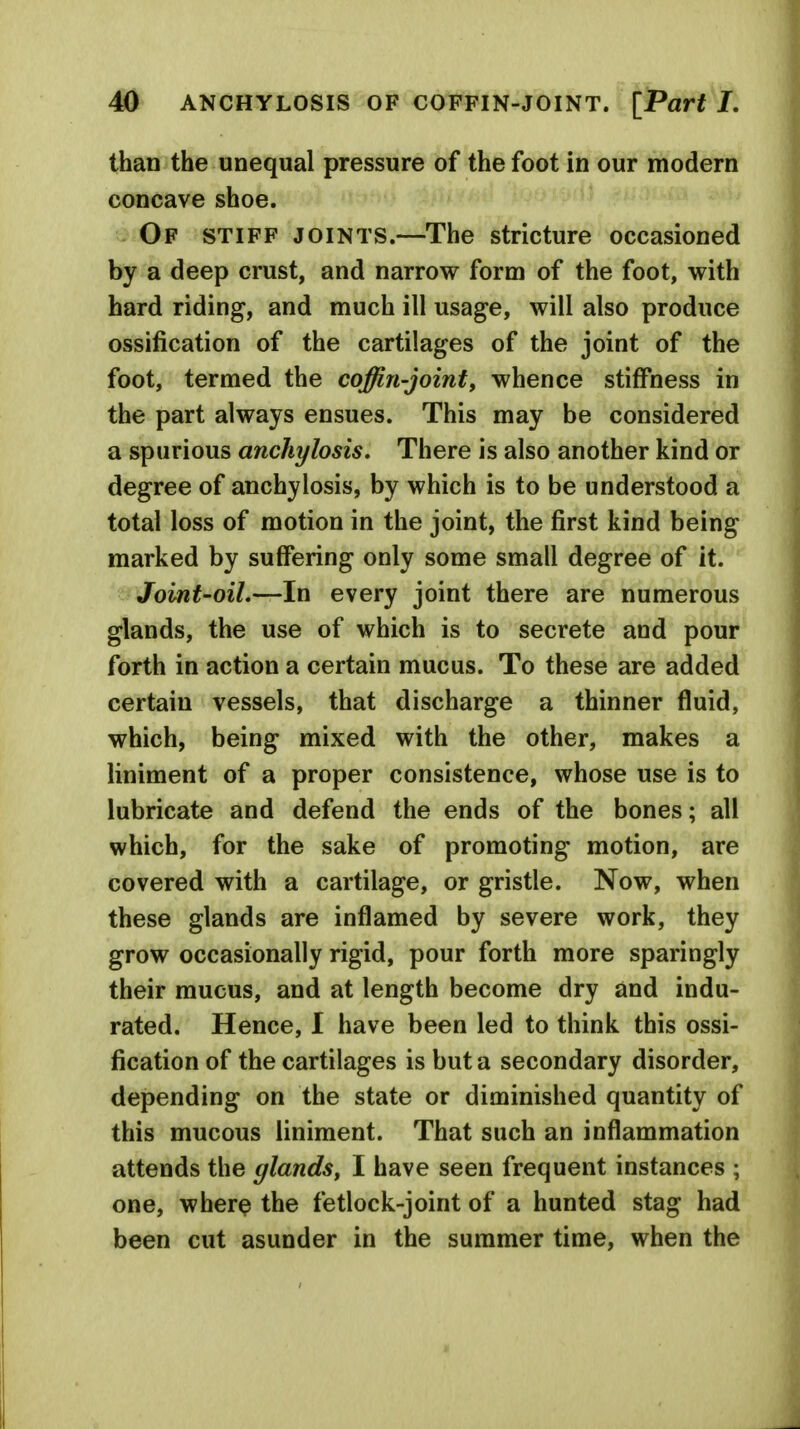 than the unequal pressure of the foot in our modern concave shoe. Of stiff joints.—The stricture occasioned by a deep crust, and narrow form of the foot, with hard riding, and much ill usage, will also produce ossification of the cartilages of the joint of the foot, termed the coffin-joint, whence stiffness in the part always ensues. This may be considered a spurious anchylosis. There is also another kind or degree of anchylosis, by which is to be understood a total loss of motion in the joint, the first kind being marked by suffering only some small degree of it. Joint'oiL—In every joint there are numerous glands, the use of which is to secrete and pour forth in action a certain mucus. To these are added certain vessels, that discharge a thinner fluid, which, being mixed with the other, makes a liniment of a proper consistence, whose use is to lubricate and defend the ends of the bones; all which, for the sake of promoting motion, are covered with a cartilage, or gristle. Now, when these glands are inflamed by severe work, they grow occasionally rigid, pour forth more sparingly their mucus, and at length become dry and indu- rated. Hence, I have been led to think this ossi- fication of the cartilages is but a secondary disorder, depending on the state or diminished quantity of this mucous liniment. That such an inflammation attends the glands, I have seen frequent instances ; one, where the fetlock-joint of a hunted stag had been cut asunder in the summer time, when the