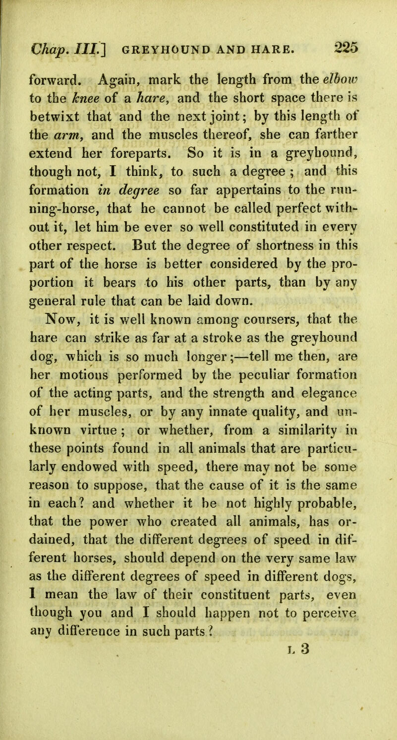 forward. Again, mark the length from the elbow to the knee of a hare, and the short space there is betwixt that and the next joint; by this length of the arm, and the muscles thereof, she can farther extend her foreparts. So it is in a greyhound, though not, I think, to such a degree ; and this formation in degree so far appertains to the run- ning-horse, that he cannot be called perfect with- out it, let him be ever so well constituted in every other respect. But the degree of shortness in this part of the horse is better considered by the pro- portion it bears to his other parts, than by any general rule that can be laid down. Now, it is well known among coursers, that the hare can strike as far at a stroke as the greyhound dog, which is so much longer;—tell me then, are her motions performed by the peculiar formation of the acting parts, and the strength and elegance of her muscles, or by any innate quality, and un- known virtue; or whether, from a similarity in these points found in all animals that are particu- larly endowed with speed, there may not be some reason to suppose, that the cause of it is the same in each? and whether it be not highly probable, that the power who created all animals, has or- dained, that the different degrees of speed in dif- ferent horses, should depend on the very same law as the different degrees of speed in different dogs, 1 mean the law of their constituent parts, even though you and I should happen not to perceive any difference in such parts ? L 3