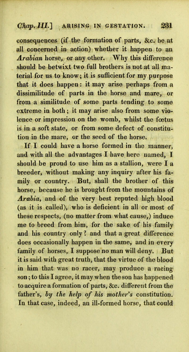 consequences (if the formation of parts, &c. be at all concerned in action) whether it happen to an Arabian horse, or any other. Why this difference should be betwixt two full brothers is not at all ma- terial for us to know; it is sufficient for my purpose that it does happen: it may arise perhaps from a dissimilitude of parts in the horse and mare, or from a similitude of some parts tending to some extreme in both; it may arise also from some vio- lence or impression on the womb, whilst the foetus is in a soft state, or from some defect of constitu- tion in the mare, or the seed of the horse. If I could have a horse formed in the manner, and with all the advantages I have here named, I should be proud to use him as a stallion, were I a breeder, without making any inquiry after his fa- mily or country. But, shall the brother of this horse, because he is brought from the mountains of Arabia, and of the very best reputed high blood (as it is called), who is deficient in all or most of these respects, (no matter from what cause,) induce me to breed from him, for the sake of his family and his country only ? and that a great difference does occasionally happen in the same, and in every family of horses, I suppose no man will deny. But it is said with great truth, that the virtue of the blood in him that was no racer, may produce a racing- son ; to this I agree, it may when the son has happened to acquire a formation of parts, &c. different from the father's, by the help of his mother's constitution. In that case, indeed, an ill-formed horse, that could