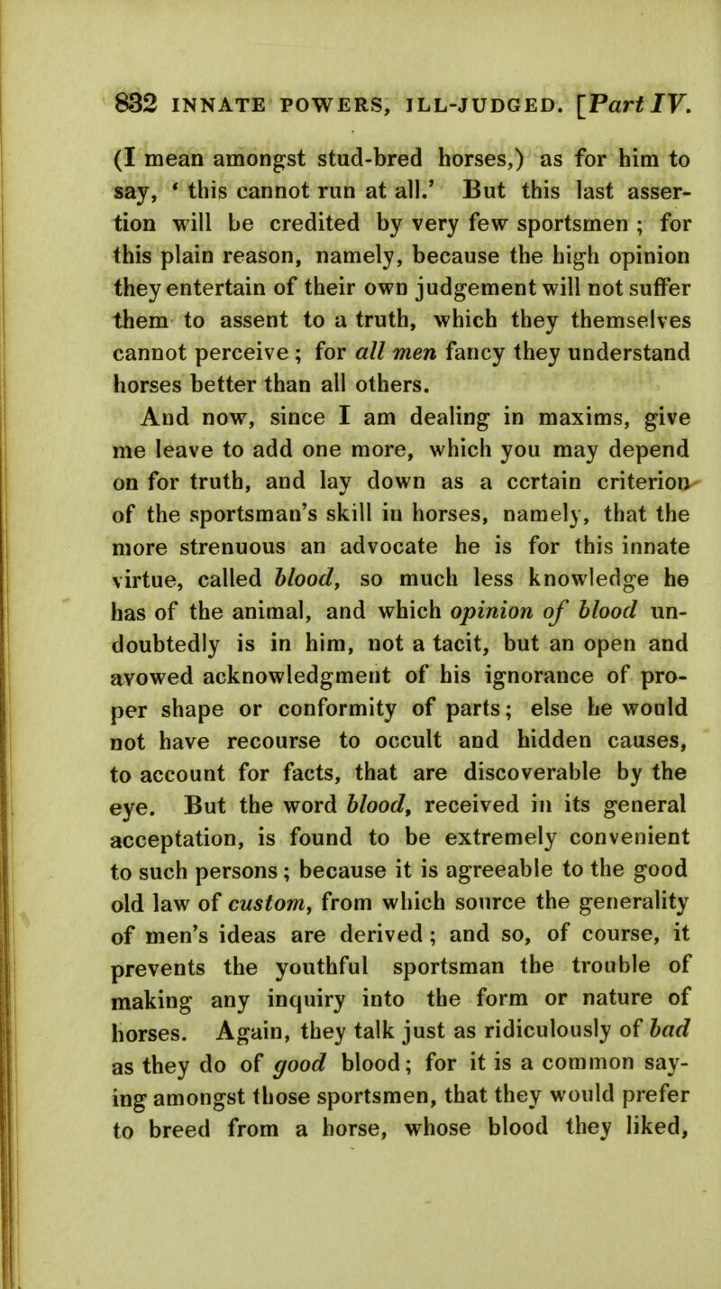 832 INNATE POWERS, ILL-JUDGED. [Part IV, (I mean amongst stud-bred horses,) as for him to say, * this cannot run at all.' But this last asser- tion will be credited by very few sportsmen ; for this plain reason, namely, because the high opinion they entertain of their own judgement will not suffer them to assent to a truth, which they themselves cannot perceive ; for all men fancy they understand horses better than all others. And now, since I am dealing in maxims, give me leave to add one more, which you may depend on for truth, and lay down as a certain criterion of the sportsman's skill in horses, namely, that the more strenuous an advocate he is for this innate virtue, called blood, so much less knowledge he has of the animal, and which opinion of blood un- doubtedly is in him, not a tacit, but an open and avowed acknowledgment of his ignorance of pro- per shape or conformity of parts; else he would not have recourse to occult and hidden causes, to account for facts, that are discoverable by the eye. But the word blood, received in its general acceptation, is found to be extremely convenient to such persons; because it is agreeable to the good old law of custom, from which source the generality of men's ideas are derived; and so, of course, it prevents the youthful sportsman the trouble of making any inquiry into the form or nature of horses. Again, they talk just as ridiculously of bad as they do of good blood; for it is a common say- ing amongst those sportsmen, that they would prefer to breed from a horse, whose blood they liked,