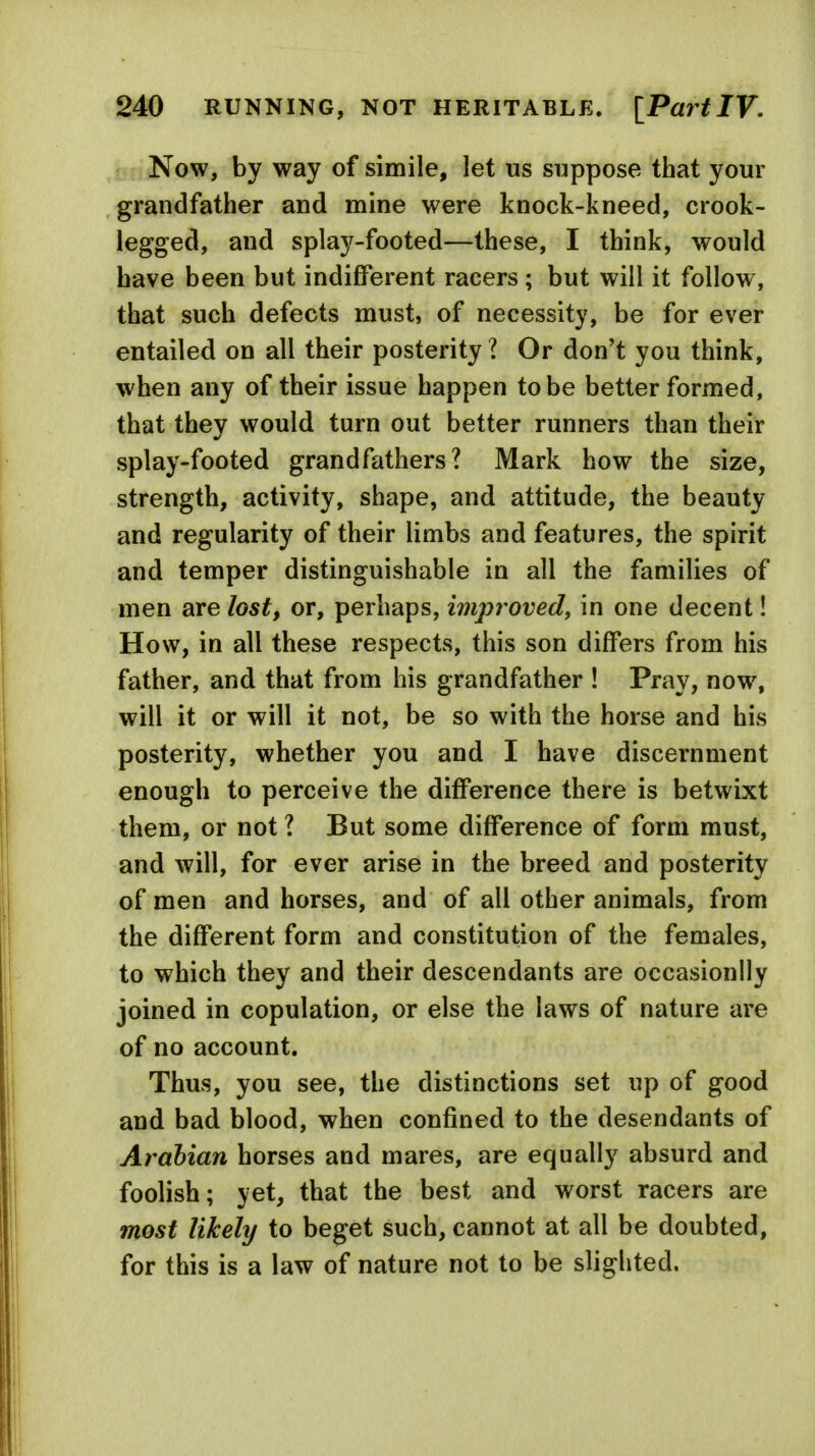 Now, by way of simile, let us suppose that your grandfather and mine were knock-kneed, crook- legged, and splay-footed—these, I think, would have been but indifferent racers ; but will it follow, that such defects must, of necessity, be for ever entailed on all their posterity ? Or don't you think, when any of their issue happen to be better formed, that they would turn out better runners than their splay-footed grandfathers? Mark how the size, strength, activity, shape, and attitude, the beauty and regularity of their limbs and features, the spirit and temper distinguishable in all the families of men are lost, or, perhaps, improved, in one decent! How, in all these respects, this son differs from his father, and that from his grandfather ! Pray, now, will it or will it not, be so with the horse and his posterity, whether you and I have discernment enough to perceive the difference there is betwixt them, or not ? But some difference of form must, and will, for ever arise in the breed and posterity of men and horses, and of all other animals, from the different form and constitution of the females, to which they and their descendants are occasionlly joined in copulation, or else the laws of nature are of no account. Thus, you see, the distinctions set up of good and bad blood, when confined to the desendants of Arabian horses and mares, are equally absurd and foolish; yet, that the best and worst racers are most likely to beget such, cannot at all be doubted, for this is a law of nature not to be slighted.