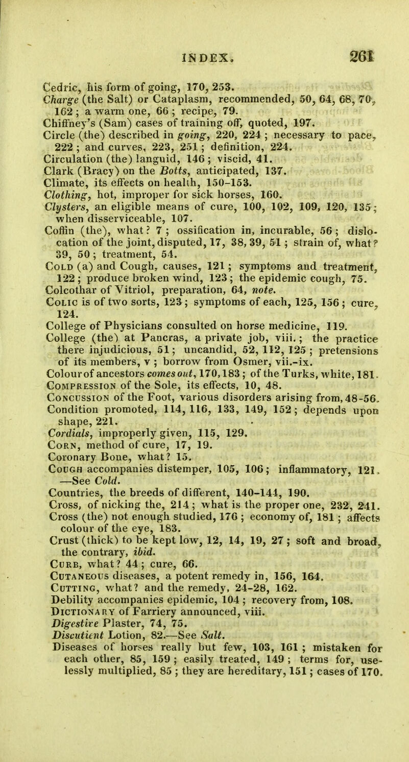 Cedric, his form of going, 170, 253. Charge (the Salt) or Cataplasm, recommended, 50, 64, 68, 70, 162 ; a warm one, 66 ; recipe, 79. ChifFney's (Sam) cases of training off, quoted, 197. Circle (the) described in going, 220, 224 ; necessary to pace, 222 ; and curves, 223, 251; definition, 224. Circulation (the) languid, 146; viscid, 41. Clark (Bracy) on the Botts, anticipated, 137. Climate, its effects on health, 150-153. Clothing, hot, improper for sick horses, 160. Clysters, an eligible means of cure, 100, 102, 109, 120, 135; when disserviceable, 107. Coflin (the), what ? 7 ; ossification in, incurable, 56 ; dislo- cation of the joint, disputed, 17, 38, 39, 51 ; strain of, what? 39, 50 ; treatment, 54. Cold (a) and Cough, causes, 121; symptoms and treatment, 122; produce broken wind, 123; the epidemic cough, 75. Colcothar of Vitriol, preparation, 64, note. Colic is of two sorts, 123; symptoms of each, 125, 156 ; cure. 124. College of Physicians consulted on horse medicine, 119. College (the) at Pancras, a private job, viii.; the practice there injudicious, 51; uncandid, 52, 112, 125 ; pretensions of its members, v ; borrow from Osmer, vii.-ix. Colourof ancestors comesout, 170,183; of the Turks, white, 181. Compression of the Sole, its effects, 10, 48. Concussion of the Foot, various disorders arising from, 48-56, Condition promoted, 114, 116, 133, 149, 152; depends upon shape, 221. Cordials, improperly given, 115, 129. Corn, method of cure, 17, 19. Coronary Bone, what? 15. Cough accompanies distemper, 105, 106; inflammatory, 121. —See Cold. Countries, the breeds of different, 140-144, 190. Cross, of nicking the, 214; what is the proper one, 232, 241. Cross (the) not enough studied, 176 ; economy of, 181 ; affects colour of the eye, 183. Crust (thick) to be kept low, 12, 14, 19, 27; soft and broad, the contrary, ibid. Curb, what? 44; cure, 66. Cutaneous diseases, a potent remedy in, 156, 164. Cutting, what? and the remedy, 24-28, 162. Debility accompanies epidemic, 104 ; recovery from, 108. Dictionary of Farriery announced, viii. Digestive Plaster, 74, 75. Discuticnt Lotion, 82.—See Salt. Diseases of horses really but few, 103, 161 ; mistaken for each other, 85, 159 ; easily treated, 149 ; terms for, use- lessly multiplied, 85 ; they are hereditary, 151; cases of 170.