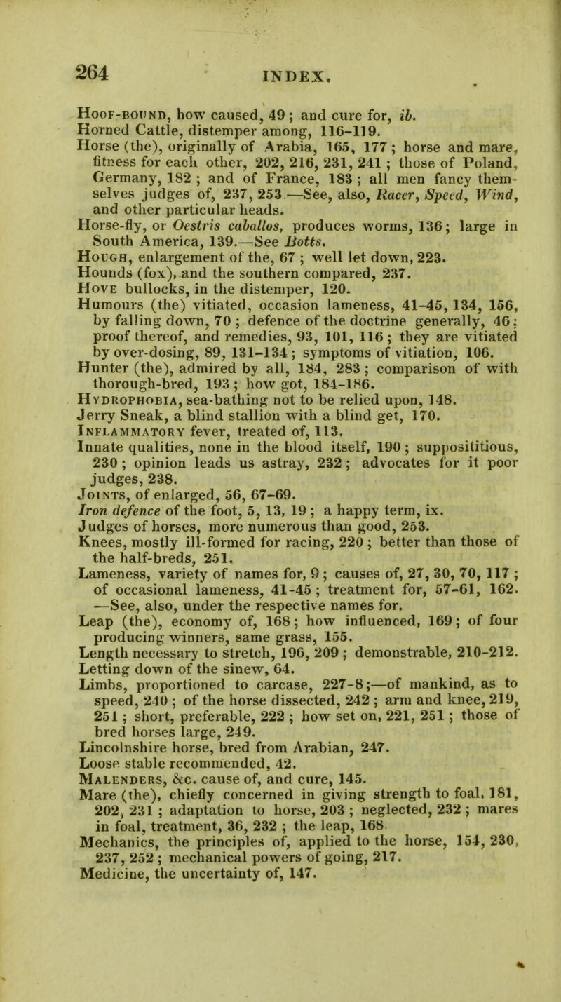 HooF-BOTiND, how causcd, 49 ; and cure for, ib. Horned Cattle, distemper among, 116-119. Horse (the), originally of Arabia, 165, 177; horse and mare, fitness for each other, 202, 216, 231, 241 ; those of Poland, Germany, 182 ; and of France, 183 ; all men fancy them- selves judges of, 237, 253 —See, also, Racer, Speed, Wind, and other particular heads. Horse-fly, or Oestris caballos, produces worms, 136; large in South America, 139.—See Botts. Hough, enlargement of the, 67 ; well let down, 223. Hounds (fox), and the southern compared, 237. Hove bullocks, in the distemper, 120. Humours (the) vitiated, occasion lameness, 41-45, 134, 156, by falling down, 70 ; defence of the doctrine generally, 46; proof thereof, and remedies, 93, 101, 116; they are vitiated by over-dosing, 89, 131-134 ; symptoms of vitiation, 106. Hunter (the), admired by all, 184, 283 ; comparison of with thorough-bred, 193 ; how got, 184-1S6. Hydrophobia, sea-bathing not to be relied upon, 148. Jerry Sneak, a blind stallion with a blind get, 170. Inflammatory fever, treated of, 113. Innate qualities, none in the blood itself, 190 ; supposititious, 230 ; opinion leads us astray, 232; advocates for it poor judges, 238. Joints, of enlarged, 56, 67-69. Iron defence of the foot, 5, 13, 19 ; a happy term, ix. Judges of horses, more numerous than good, 253. Knees, mostly ill-formed for racing, 220 ; better than those of the half-breds, 251. Lameness, variety of names for, 9 ; causes of, 27, 30, 70, 117 ; of occasional lameness, 41-45; treatment for, 57-61, 162. —See, also, under the respective names for. Leap (the), economy of, 168; how influenced, 169; of four producing winners, same grass, 155. Length necessary to stretch, 196, 209 ; demonstrable, 210-212. Letting down of the sinew, 64. Limbs, proportioned to carcase, 227-8;—of mankind, as to speed, 240 ; of the horse dissected, 242 ; arm and knee, 219, 251; short, preferable, 222 ; how set on, 221, 251; those of bred horses large, 249. Lincolnshire horse, bred from Arabian, 247. Loose stable recommended, 42. Malenders, &c. cause of, and cure, 145. Mare (the), chiefly concerned in giving strength to foal, 181, 202, 231 ; adaptation to horse, 203 ; neglected, 232 ; mares in foal, treatment, 36, 232 ; the leap, 168. Mechanics, the principles of, applied to the horse, 154, 230, 237, 252 ; mechanical powers of going, 217. Medicine, the uncertainty of, 147.