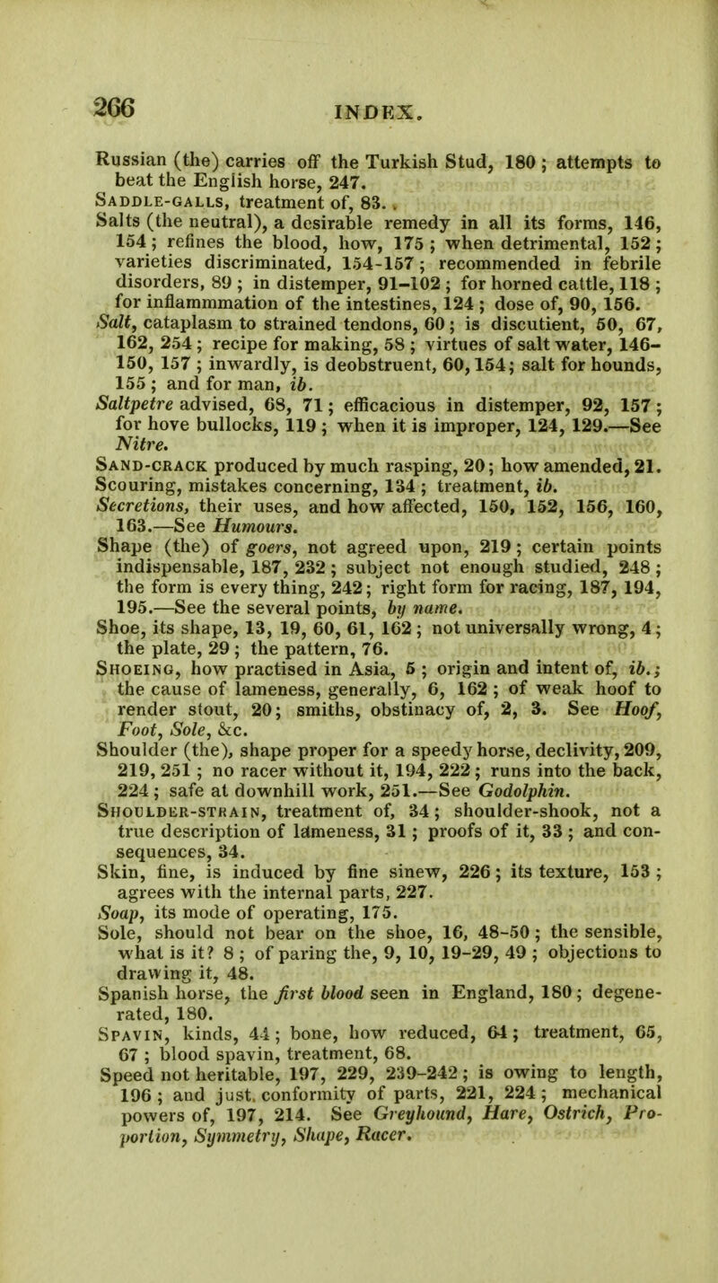 Russian (the) carries oflF the Turkish Stud, 180 ; attempts to beat the English horse, 247. Saddle-galls, treatment of, 83.. Salts (the neutral), a desirable remedy in all its forms, 146, 154; refines the blood, how, 175; when detrimental, 152; varieties discriminated, 154-157; recommended in febrile disorders, 89 ; in distemper, 91-102 ; for horned cattle, 118 ; for inflammmation of the intestines, 124 ; dose of, 90, 156. Salty cataplasm to strained tendons, 60; is discutient, 60, 67, 162, 254; recipe for making, 58 ; virtues of salt water, 146- 150, 157 ; inwardly, is deobstruent, 60,154; salt for hounds, 155 ; and for man, ib. Saltpetre advised, 68, 71; efficacious in distemper, 92, 157; for hove bullocks, 119 ; when it is improper, 124, 129.—See Nitre. Sand-crack produced by much rasping, 20; how amended, 21. Scouring, mistakes concerning, 134 ; treatment, ib. Secretions, their uses, and how affected, 150, 152, 156, 160, 163. —See Humours. Shape (the) of goers, not agreed upon, 219; certain points indispensable, 187, 232; subject not enough studiefl, 248; the form is every thing, 242; right form for racing, 187, 194, 195.—See the several points, by name. Shoe, its shape, 13, 19, 60, 61, 162 ; not universally wrong, 4; the plate, 29 ; the pattern, 76. Shoeing, how practised in Asia, 5 ; origin and intent of, ib.; the cause of lameness, generally, 6, 162 ; of weak hoof to render stout, 20; smiths, obstinacy of, 2, 3. See Hoof, Foot, Sole, &c. Shoulder (the), shape proper for a speedy horse, declivity, 209, 219, 251 ; no racer without it, 194, 222 ; runs into the back, 224; safe at downhill work, 251.—See Godolphin. Shoulder-strain, treatment of, 34; shoulder-shook, not a true description of Istmeness, 31; proofs of it, 33 ; and con- sequences, 34. Skin, fine, is induced by fine sinew, 226; its texture, 153 ; agrees with the internal parts, 227. Soap, its mode of operating, 175. Sole, should not bear on the shoe, 16, 48-50; the sensible, what is it? 8 ; of paring the, 9, 10, 19-29, 49 ; objections to drawing it, 48. Spanish horse, the Jirst blood seen in England, 180; degene- rated, 180. Spavin, kinds, 44; bone, how reduced, 64; treatment, 65, 67 ; blood spavin, treatment, 68. Speed not heritable, 197, 229, 239-242; is owing to length, 196; and just, conformity of parts, 221, 224; mechanical powers of, 197, 214. See Greyhound, Hare, Ostrich, Pro- portion, Symmetry, Shape, Racer.