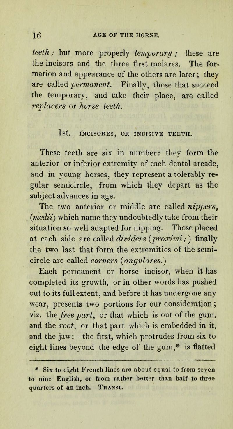 teeth; but more properly temporary ; these are the incisors and the three first molares. The for- mation and appearance of the others are later; they are called permanent. Finally, those that succeed the temporary, and take their place, are called replacers or horse teeth. 1st, INCISORES, OR INCISIVE TEETH, These teeth are six in number: they form the anterior or inferior extremity of each dental arcade, and in young horses, they represent a tolerably re- gular semicircle, from which they depart as the subject advances in age. The two anterior or middle are called nippers^ (medii) which name they undoubtedly take from their situation so well adapted for nipping. Those placed at each side are colled dividers (proximi;) finally the two last that form the extremities of the semi- circle are called corners (angidares.) Each permanent or horse incisor, when it has completed its growth, or in other words has pushed out to its full extent, and before it has undergone any wear, presents two portions for our consideration; viz. the free part, or that which is out of the gum, and the root, or that part which is embedded in it, and the jaw:—the first, which protrudes from six to eight lines beyond the edge of the gum,* is flatted * Six to eight French lines are about equal to from seven to nine English, or from rather better than half to three quarters of an inch. Transl.