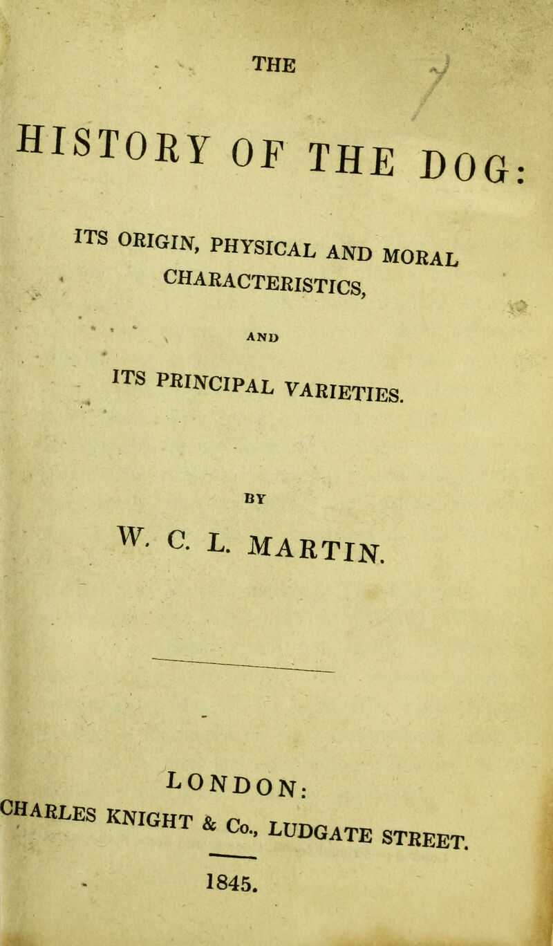 THE HISTORY OF THE DOG ITS ORIGIN> PHYSICAL moral CHARACTERISTICS, ITS PRINCIPAL VARIETIES. BY W- C; L. MARTIN. LONDON: CHARLES KNIGHT & r> , HT &J^> LEGATE STREET. 1845.