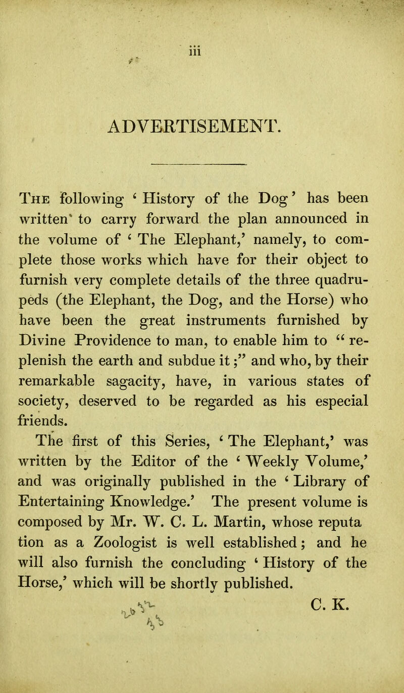 ADVERTISEMENT. The following 4 History of the Dog' has been written* to carry forward the plan announced in the volume of 4 The Elephant,' namely, to com- plete those works which have for their object to furnish very complete details of the three quadru- peds (the Elephant, the Dog, and the Horse) who have been the great instruments furnished by Divine Providence to man, to enable him to  re- plenish the earth and subdue it; and who, by their remarkable sagacity, have, in various states of society, deserved to be regarded as his especial friends. The first of this Series, 4 The Elephant,' was written by the Editor of the 4 Weekly Volume,' and was originally published in the 4 Library of Entertaining Knowledge/ The present volume is composed by Mr. W. C. L. Martin, whose reputa tion as a Zoologist is well established; and he will also furnish the concluding 4 History of the Horse,' which will be shortly published. . V- C. K.