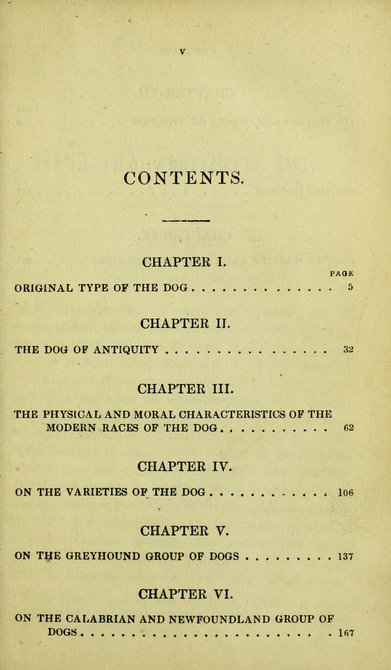 CONTENTS. CHAPTER I. PAOB ORIGINAL TYPE OF THE DOG 5 CHAPTER II. THE DOG OF ANTIQUITY 32 CHAPTER III. THE PHYSICAL AND MORAL CHARACTERISTICS OF THE MODERN RACES OF THE DOG 62 CHAPTER IV. ON THE VARIETIES OF THE DOG , 106 CHAPTER V. ON THE GREYHOUND GROUP OF DOGS 137 CHAPTER VI. ON THE CALABRIAN AND NEWFOUNDLAND GROUP OF DOGS 167