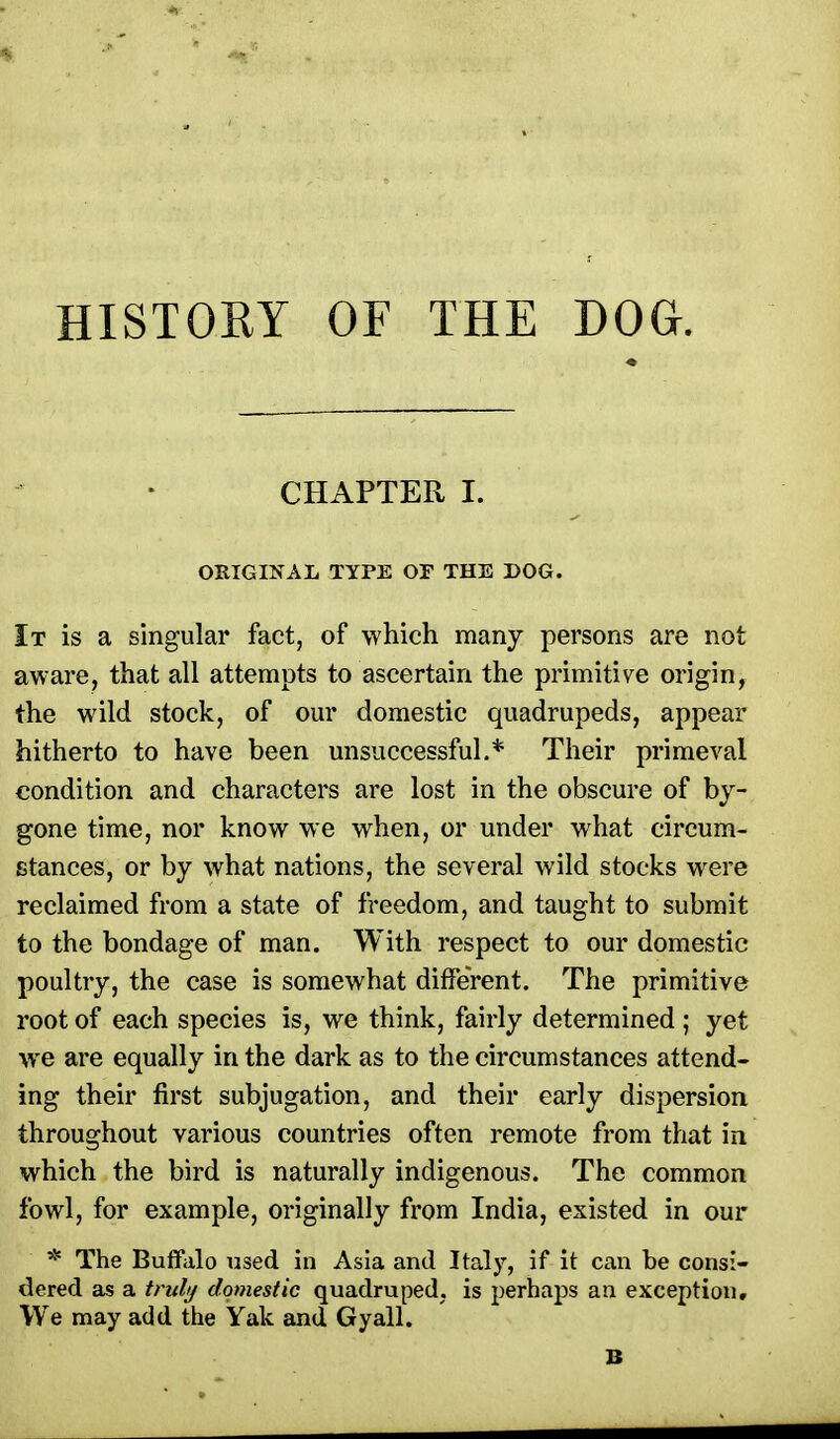 HISTORY OF THE DOG. CHAPTER I. ORIGINAL TYPE OF THE DOG. It is a singular fact, of which many persons are not aware, that all attempts to ascertain the primitive origin, the wild stock, of our domestic quadrupeds, appear hitherto to have been unsuccessful.* Their primeval condition and characters are lost in the obscure of by- gone time, nor know we when, or under what circum- stances, or by what nations, the several wild stocks were reclaimed from a state of freedom, and taught to submit to the bondage of man. With respect to our domestic poultry, the case is somewhat different. The primitive root of each species is, we think, fairly determined ; yet we are equally in the dark as to the circumstances attend- ing their first subjugation, and their early dispersion throughout various countries often remote from that in which the bird is naturally indigenous. The common fowl, for example, originally from India, existed in our * The Buffalo used in Asia and Italy, if it can be consi- dered as a truli/ domestic quadruped, is perhaps an exception. We may add the Yak and Gyall.