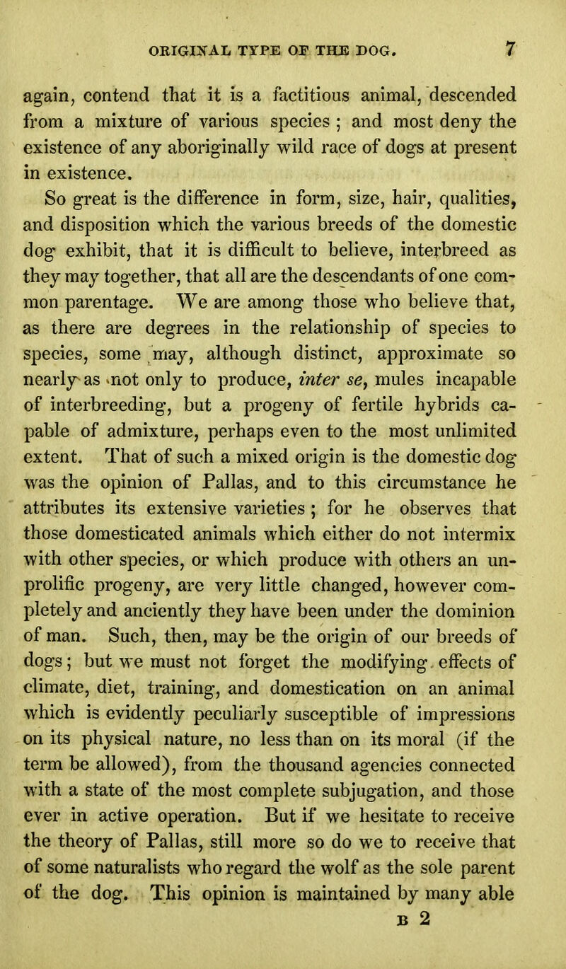 again, contend that it is a factitious animal, descended from a mixture of various species ; and most deny the existence of any aboriginally wild race of dogs at present in existence. So great is the difference in form, size, hair, qualities, and disposition which the various breeds of the domestic dog exhibit, that it is difficult to believe, interbreed as they may together, that all are the descendants of one com- mon parentage. We are among those who believe that, as there are degrees in the relationship of species to species, some may, although distinct, approximate so nearly as «not only to produce, inter se, mules incapable of interbreeding, but a progeny of fertile hybrids ca- pable of admixture, perhaps even to the most unlimited extent. That of such a mixed origin is the domestic dog was the opinion of Pallas, and to this circumstance he attributes its extensive varieties ; for he observes that those domesticated animals which either do not intermix with other species, or which produce with others an un- proliflc progeny, are very little changed, however com- pletely and anciently they have been under the dominion of man. Such, then, may be the origin of our breeds of dogs; but we must not forget the modifying effects of climate, diet, training, and domestication on an animal which is evidently peculiarly susceptible of impressions on its physical nature, no less than on its moral (if the term be allowed), from the thousand agencies connected with a state of the most complete subjugation, and those ever in active operation. But if we hesitate to receive the theory of Pallas, still more so do we to receive that of some naturalists who regard the wolf as the sole parent of the dog. This opinion is maintained by many able b 2