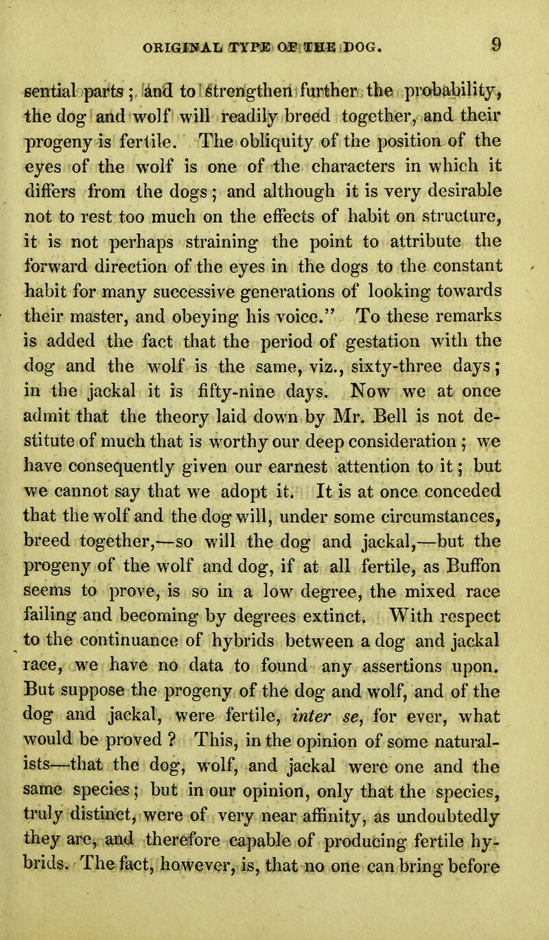 sential parts; and to strengthen further the probability, the dog and wolf will readily breed together, and their progeny is fertile. The obliquity of the position of the eyes of the wolf is one of the characters in which it differs from the dogs ; and although it is very desirable not to rest too much on the effects of habit on structure, it is not perhaps straining the point to attribute the forward direction of the eyes in the dogs to the constant habit for many successive generations of looking towards their master, and obeying his voice. To these remarks is added the fact that the period of gestation with the dog and the wolf is the same, viz., sixty-three days; in the jackal it is fifty-nine days. Now we at once admit that the theory laid down by Mr. Bell is not de- stitute of much that is worthy our deep consideration ; we have consequently given our earnest attention to it; but we cannot say that we adopt it. It is at once conceded that the wolf and the dog will, under some circumstances, breed together,—so will the dog and jackal,—but the progeny of the wolf and dog, if at all fertile, as BufFon seems to prove, is so in a low degree, the mixed race failing and becoming by degrees extinct. With respect to the continuance of hybrids between a dog and jackal race, we have no data to found any assertions upon. But suppose the progeny of the dog and wolf, and of the dog and jackal, were fertile, inter se, for ever, what would be proved ? This, in the opinion of some natural- ists—that the dog, wolf, and jackal were one and the same species; but in our opinion, only that the species, truly distinct, were of very near affinity, as undoubtedly they are, and therefore capable of producing fertile hy- brids. The fact, however, is, that no one can bring before