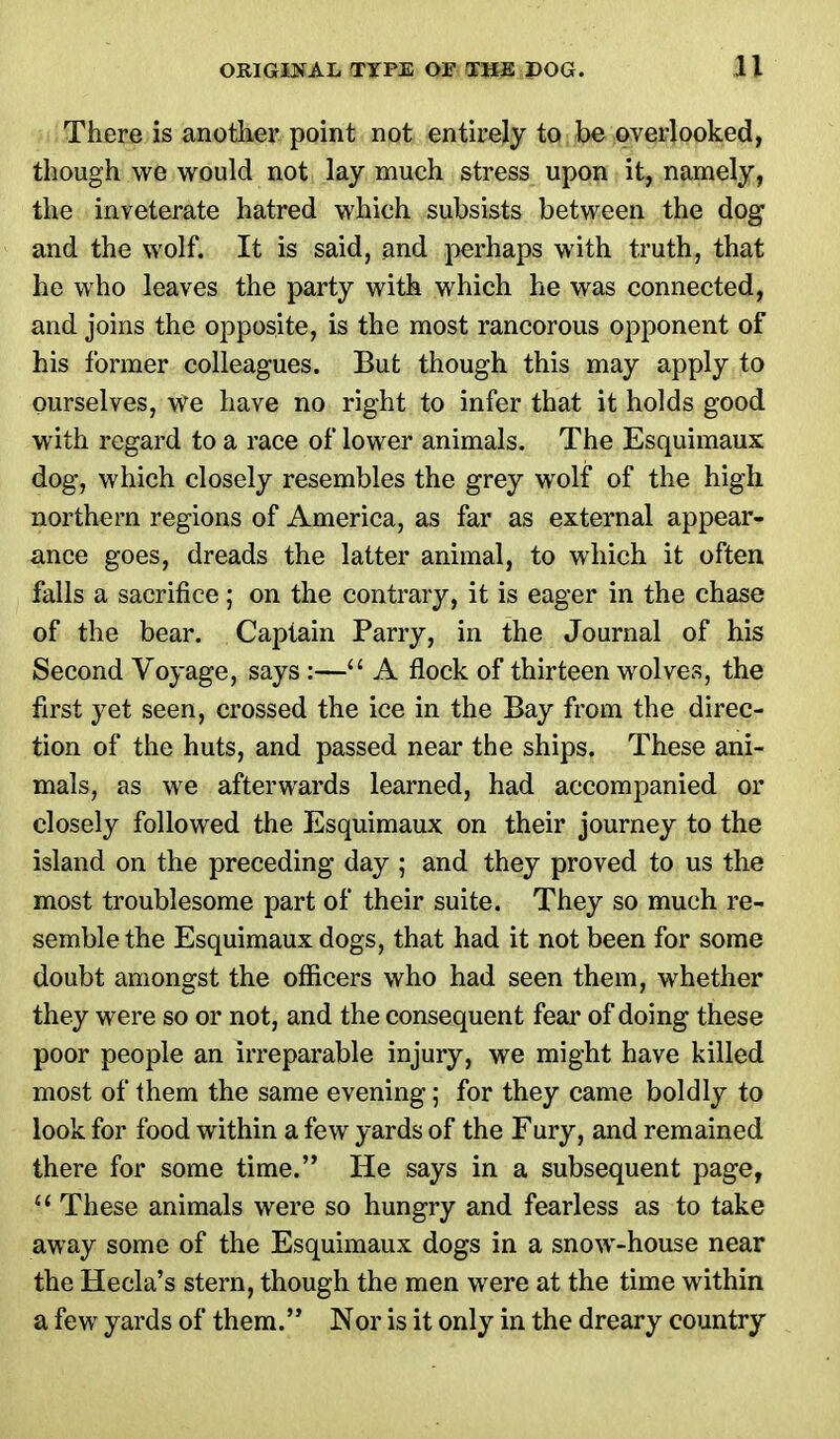 There is another point not entirely to be overlooked, though we would not lay much stress upon it, namely, the inveterate hatred which subsists between the dog and the wolf. It is said, and perhaps with truth, that he who leaves the party with which he was connected, and joins the opposite, is the most rancorous opponent of his former colleagues. But though this may apply to ourselves, we have no right to infer that it holds good with regard to a race of lower animals. The Esquimaux dog, which closely resembles the grey wolf of the high northern regions of America, as far as external appear- ance goes, dreads the latter animal, to which it often falls a sacrifice; on the contrary, it is eager in the chase of the bear. Captain Parry, in the Journal of his Second Voyage, says :— A flock of thirteen wolves, the first yet seen, crossed the ice in the Bay from the direc- tion of the huts, and passed near the ships. These ani- mals, as we afterwards learned, had accompanied or closely followed the Esquimaux on their journey to the island on the preceding day ; and they proved to us the most troublesome part of their suite. They so much re- semble the Esquimaux dogs, that had it not been for some doubt amongst the officers who had seen them, whether they were so or not, and the consequent fear of doing these poor people an irreparable injury, we might have killed most of them the same evening; for they came boldly to look for food within a few yards of the Fury, and remained there for some time. He says in a subsequent page, 11 These animals were so hungry and fearless as to take away some of the Esquimaux dogs in a snow-house near the Hecla's stern, though the men were at the time within a few yards of them. Nor is it only in the dreary country