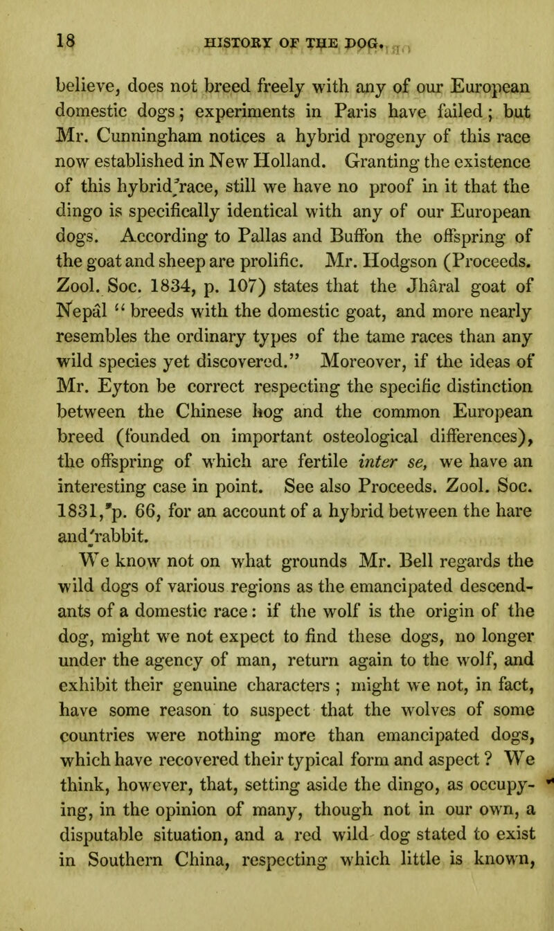 believe, does not breed freely with any of our European domestic dogs; experiments in Paris have failed; but Mr. Cunningham notices a hybrid progeny of this race now established in New Holland. Granting the existence of this hybrid;race, still we have no proof in it that the dingo is specifically identical with any of our European dogs. According to Pallas and BufFon the offspring of the goat and sheep are prolific. Mr. Hodgson (Proceeds. ZooLSoc. 1834, p. 107) states that the Jharal goat of Nepal 11 breeds with the domestic goat, and more nearly resembles the ordinary types of the tame races than any wild species yet discovered. Moreover, if the ideas of Mr. Eyton be correct respecting the specific distinction between the Chinese hog and the common European breed (founded on important osteological differences), the offspring of which are fertile inter se, we have an interesting case in point. See also Proceeds. Zool. Soc. 1831,*p. 66, for an account of a hybrid between the hare and^rabbit. We know not on what grounds Mr. Bell regards the wild dogs of various regions as the emancipated descend- ants of a domestic race: if the wolf is the origin of the dog, might we not expect to find these dogs, no longer under the agency of man, return again to the wolf, and exhibit their genuine characters ; might we not, in fact, have some reason to suspect that the wolves of some countries were nothing more than emancipated dogs, which have recovered their typical form and aspect ? We think, however, that, setting aside the dingo, as occupy- J ing, in the opinion of many, though not in our own, a disputable situation, and a red wild dog stated to exist in Southern China, respecting which little is known,