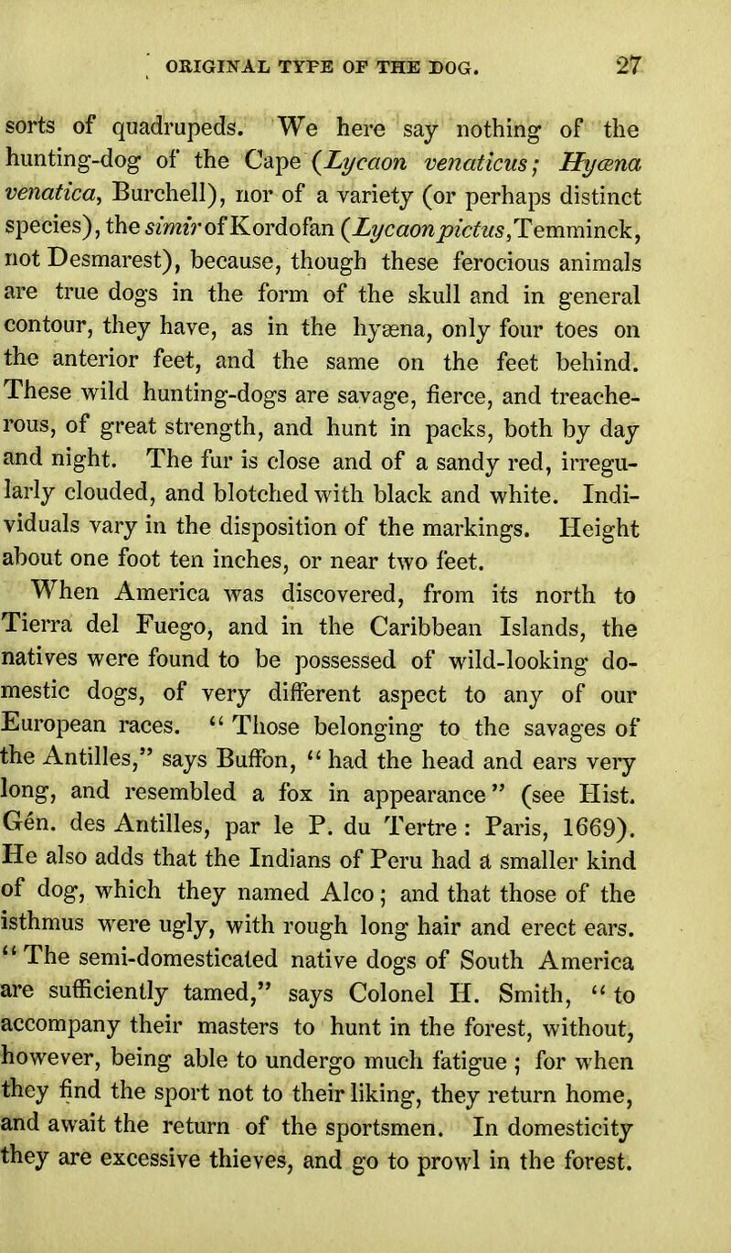 sorts of quadrupeds. We here say nothing of the hunting-dog of the Cape (Lycaon venaticus; Hycena venatica, Burchell), nor of a variety (or perhaps distinct species), the simirof Kordofan {Lycaon pictus,Temminck, not Desmarest), because, though these ferocious animals are true dogs in the form of the skull and in general contour, they have, as in the hyaena, only four toes on the anterior feet, and the same on the feet behind. These wild hunting-dogs are savage, fierce, and treache- rous, of great strength, and hunt in packs, both by day and night. The fur is close and of a sandy red, irregu- larly clouded, and blotched with black and white. Indi- viduals vary in the disposition of the markings. Height about one foot ten inches, or near two feet. When America was discovered, from its north to Tierra del Fuego, and in the Caribbean Islands, the natives were found to be possessed of wild-looking do- mestic dogs, of very different aspect to any of our European races.  Those belonging to the savages of the Antilles, says Buffon, « had the head and ears very long, and resembled a fox in appearance (see Hist. Gen. des Antilles, par le P. du Tertre : Paris, 1669). He also adds that the Indians of Peru had a smaller kind of dog, which they named Alco; and that those of the isthmus were ugly, with rough long hair and erect ears. The semi-domesticated native dogs of South America are sufficiently tamed, says Colonel H. Smith,  to accompany their masters to hunt in the forest, without, however, being able to undergo much fatigue ; for when they find the sport not to their liking, they return home, and await the return of the sportsmen. In domesticity they are excessive thieves, and go to prowl in the forest.