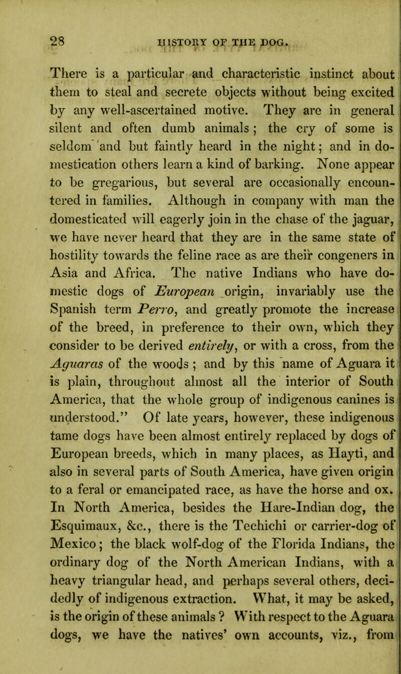 There is a particular and characteristic instinct about them to steal and secrete objects without being excited by any well-ascertained motive. They are in general silent and often dumb animals; the cry of some is seldom and but faintly heard in the night; and in do- mestication others learn a kind of barking. None appear to be gregarious, but several are occasionally encoun- tered in families. Although in company with man the domesticated will eagerly join in the chase of the jaguar, we have never heard that they are in the same state of hostility towards the feline race as are their congeners in Asia and Africa. The native Indians who have do- mestic dogs of European origin, invariably use the Spanish term Perro, and greatly promote the increase of the breed, in preference to their own, which they consider to be derived entirely, or with a cross, from the Aguaras of the wroods ; and by this name of Aguara it is plain, throughout almost all the interior of South America, that the whole group of indigenous canines is understood. Of late years, however, these indigenous tame dogs have been almost entirely replaced by dogs of European breeds, which in many places, as Hayti, and also in several parts of South America, have given origin to a feral or emancipated race, as have the horse and ox. In North America, besides the Hare-Indian dog, the Esquimaux, &c, there is the Techichi or carrier-dog of Mexico; the black wolf-dog of the Florida Indians, the ordinary dog of the North American Indians, with a heavy triangular head, and perhaps several others, deci- dedly of indigenous extraction. What, it may be asked, is the origin of these animals ? With respect to the Aguara dogs, we have the natives' own accounts, viz., from