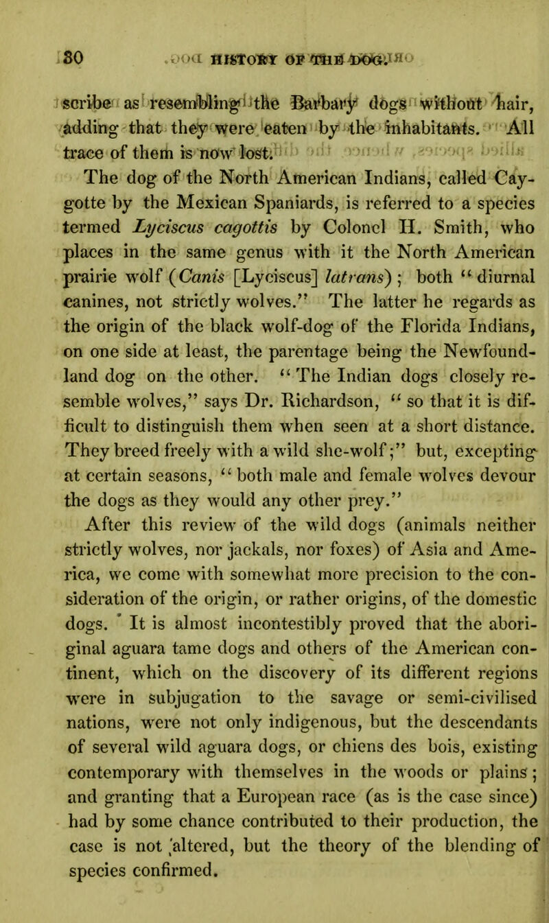 scribe as resembling the Barbary dogs without hair, adding that they were eaten by -the inhabitants. All trace of them is now lost. The dog of the North American Indians, called Cay- gotte by the Mexican Spaniards, is referred to a species termed Lyciscus cagottis by Colonel H. Smith, who places in the same genus with it the North American prairie wolf (Canis [Lyciscus] latrans) ; both diurnal canines, not strictly wolves. The latter he regards as the origin of the black wolf-dog of the Florida Indians, on one side at least, the parentage being the Newfound- land dog on the other.  The Indian dogs closely re- semble wolves, says Dr. Richardson,  so that it is dif- ficult to distinguish them when seen at a short distance. They breed freely with a wild she-wolfbut, excepting^ at certain seasons,  both male and female wolves devour the dogs as they would any other prey. After this review of the wild dogs (animals neither strictly wolves, nor jackals, nor foxes) of Asia and Ame- rica, we come with somewhat more precision to the con- sideration of the origin, or rather origins, of the domestic dogs. ' It is almost incontestibly proved that the abori- ginal aguara tame dogs and others of the American con- tinent, which on the discovery of its different regions were in subjugation to the savage or semi-civilised nations, were not only indigenous, but the descendants of several wild aguara dogs, or chiens des bois, existing contemporary with themselves in the woods or plains; and granting that a European race (as is the case since) had by some chance contributed to their production, the case is not faltered, but the theory of the blending of species confirmed.