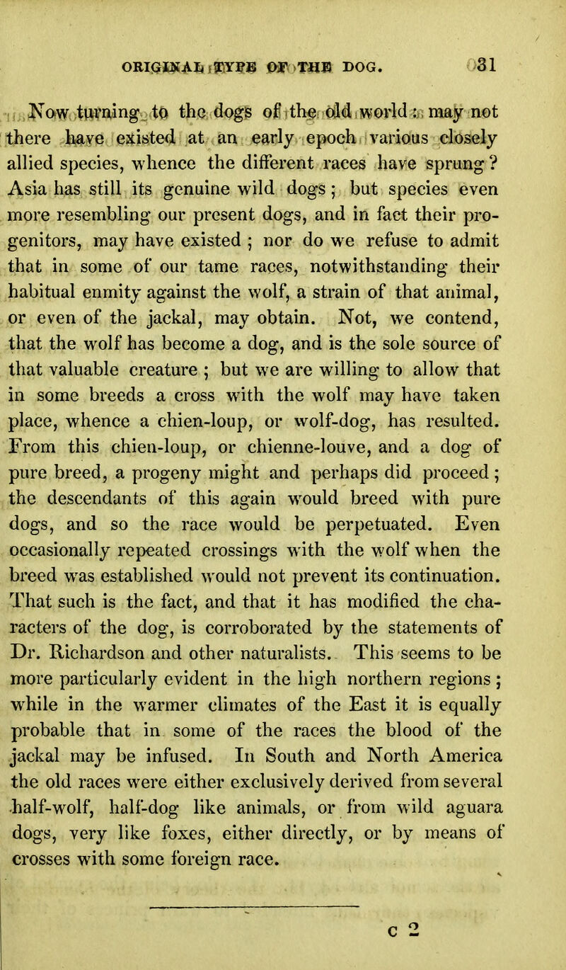 Now turning to the dogs of the old world:;.may not there have existed at an early epoch various closely allied species, whence the different races have sprung? Asia has still its genuine wild dogs; but species even more resembling our present dogs, and in fact their pro- genitors, may have existed ; nor do we refuse to admit that in some of our tame races, notwithstanding their habitual enmity against the wolf, a strain of that animal, or even of the jackal, may obtain. Not, we contend, that the wolf has become a dog, and is the sole source of that valuable creature ; but we are willing to allow that in some breeds a cross with the wolf may have taken place, whence a chien-loup, or wolf-dog, has resulted. From this chien-loup, or chienne-louve, and a dog of pure breed, a progeny might and perhaps did proceed; the descendants of this again would breed with pure dogs, and so the race would be perpetuated. Even occasionally repeated crossings with the wolf when the breed was established would not prevent its continuation. That such is the fact, and that it has modified the cha- racters of the dog, is corroborated by the statements of Dr. Richardson and other naturalists. This seems to be more particularly evident in the high northern regions; while in the warmer climates of the East it is equally probable that in some of the races the blood of the jackal may be infused. In South and North America the old races were either exclusively derived from several half-wolf, half-dog like animals, or from wild aguara dogs, very like foxes, either directly, or by means of crosses with some foreign race.