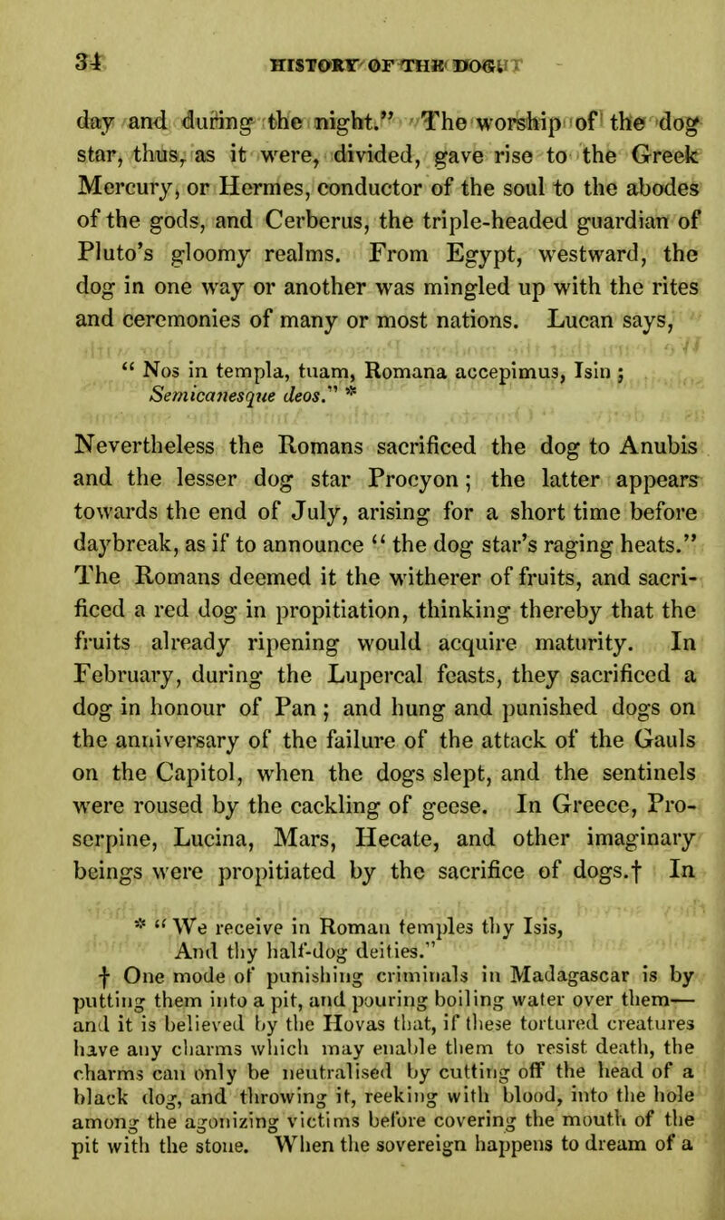 day and during the night. The worship of the dog star, thus, as it were, divided, gave rise to the Greek Mercury, or Hermes, conductor of the soul to the abodes of the gods, and Cerberus, the triple-headed guardian of Pluto's gloomy realms. From Egypt, westward, the dog in one way or another was mingled up with the rites and ceremonies of many or most nations. Lucan says,  Nos in templa, tuam, Romana accepimus, Isin ; Semicct7iesque deos. * Nevertheless the Romans sacrificed the dog to Anubis and the lesser dog star Procyon; the latter appears towards the end of July, arising for a short time before daybreak, as if to announce M the dog star's raging heats. The Romans deemed it the witherer of fruits, and sacri- ficed a red dog in propitiation, thinking thereby that the fruits already ripening would acquire maturity. In February, during the Lupercal feasts, they sacrificed a dog in honour of Pan; and hung and punished dogs on the anniversary of the failure of the attack of the Gauls on the Capitol, when the dogs slept, and the sentinels were roused by the cackling of geese. In Greece, Pro- serpine, Lucina, Mars, Hecate, and other imaginary beings were propitiated by the sacrifice of dogs.f In *  We receive in Roman temples tliy Isis, And thy hall-dog deities.1' j- One mode of punishing criminals in Madagascar is by putting them into a pit, and pouring boiling water over them— an.I it is believed by the Hovas that, if these tortured creatures have any charms which may enable them to resist death, the charms can only be neutralised by cutting off the head of a black dog, and throwing it, reeking with blood, into the hole among the agonizing victims before covering the mouth of the pit with the stone. When the sovereign happens to dream of a