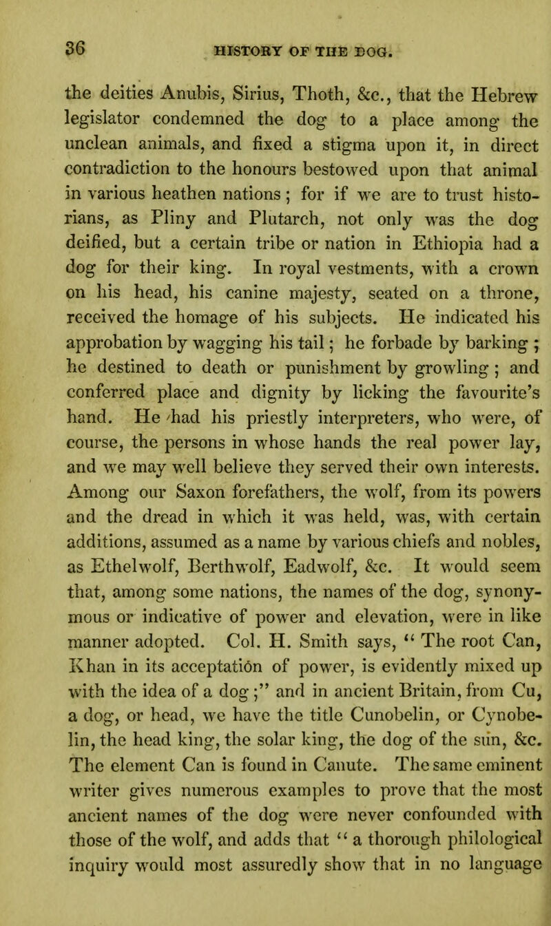 the deities Anubis, Sirius, Thoth, &c, that the Hebrew legislator condemned the dog to a place among the unclean animals, and fixed a stigma upon it, in direct contradiction to the honours bestowed upon that animal in various heathen nations; for if we are to trust histo- rians, as Pliny and Plutarch, not only was the dog deified, but a certain tribe or nation in Ethiopia had a dog for their king. In royal vestments, with a crown on his head, his canine majesty, seated on a throne, received the homage of his subjects. He indicated his approbation by wagging his tail; he forbade by barking ; he destined to death or punishment by growling ; and conferred place and dignity by licking the favourite's hand. He 'had his priestly interpreters, who were, of course, the persons in whose hands the real power lay, and we may well believe they served their own interests. Among our Saxon forefathers, the wolf, from its powers and the dread in which it was held, was, with certain additions, assumed as a name by various chiefs and nobles, as Ethelwolf, Berthwolf, Eadwolf, &c. It would seem that, among some nations, the names of the dog, synony- mous or indicative of power and elevation, were in like manner adopted. Col. H. Smith says,  The root Can, Khan in its acceptation of power, is evidently mixed up with the idea of a dog; and in ancient Britain, from Cu, a dog, or head, we have the title Cunobelin, or Cynobe- lin, the head king, the solar king, the dog of the siin, &c. The element Can is found in Canute. The same eminent writer gives numerous examples to prove that the most ancient names of the dog were never confounded with those of the wolf, and adds that  a thorough philological inquiry would most assuredly show that in no language