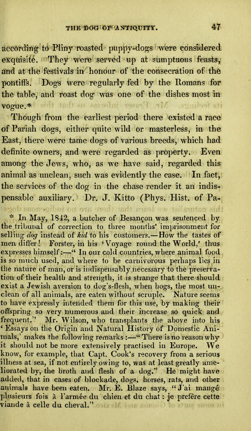 according to Pliny roasted puppy-dogs were considered exquisite. They were served up at sumptuous feasts, and at the festivals in honour of the consecration of the pontiffs. Dogs were regularly fed by the Romans for the table, and roast dog was one of the dishes most in vogue.* Though from the earliest period there existed a race of Pariah dogs, either quite wild or masterless, in the East, there were tame dogs of various breeds, which had definite owners, and were regarded as property. Even among the Jews, who, as we have said, regarded this animal as unclean, such was evidently the case. In fact, the services of the dog in the chase render it an indis- pensable auxiliary. Dr. J. Kitto (Phys. Hist, of Pa- * In May, 1842, a butcher of Besancon was sentenced by the tribunal of correction to three months' imprisonment for selling dog instead of kid to his customers.—How the tastes of men differ! Forster, in his ' Voyage round the World,' thus expresses himself:— In our cold countries, where animal food is so much used, and where to be carnivorous perhaps lies in the nature of man, or is indispensably necessary to the preserva- tion of their health and strength, it is strange that there should exist a Jewish aversion to dog's-flesh, when hogs, the most un- clean of all animals, are eaten without scruple. Nature seems to have expressly intended them for this use, by making their offspring so very numerous and their increase so quick and frequent. Mr. Wilson, who transplants the above into his ' Essays on the Origin and Natural History of Domestic Ani- mals,' makes the following remarks :—There is no reason why it should not be more extensively practised in Europe. We know, for example, that Capt. Cook's recovery from a serious illness at sea, if not entirely owing to, was at least greatly ame- liorated by, the broth and flesh of a dog. He might have added, that in cases of blockade, dogs, horses, rats, and other animals have been eaten. Mr. E. Blaze says,  Jai mange plusieurs fois a Tarmee du chien et du chat: je prefere cette viande a celle du cheval.