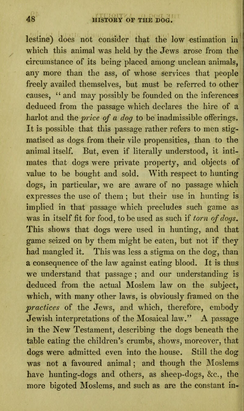 lestine) does not consider that the low estimation in which this animal was held by the Jews arose from the circumstance of its being placed among unclean animals, any more than the ass, of whose services that people freely availed themselves, but must be referred to other causes,  and may possibly be founded on the inferences deduced from the passage which declares the hire of a harlot and the price of a dog to be inadmissible offerings. It is possible that this passage rather refers to men stig- matised as dogs from their vile propensities, than to the animal itself. But, even if literally understood, it inti- mates that dogs were private property, and objects of value to be bought and sold. With respect to hunting dogs, in particular, we are aware of no passage which expresses the use of them ; but their use in hunting is implied in that passage which precludes such game as was in itself fit for food, to be used as such if torn of cloys. This shows that dogs were used in hunting, and that game seized on by them might be eaten, but not if they had mangled it. This was less a stigma on the dog, than a consequence of the law against eating blood. It is thus we understand that passage ; and our understanding is deduced from the actual Moslem law on the subject, which, with many other laws, is obviously framed on the practices of the Jews, and which, therefore, embody Jewish interpretations of the Mosaical law. A passage in the New Testament, describing the dogs beneath the table eating the children's crumbs, shows, moreover, that dogs were admitted even into the house. Still the dog was not a favoured animal; and though the Moslems have hunting-dogs and others, as sheep-dogs, &c, the more bigoted Moslems, and such as are the constant in-