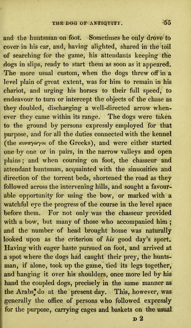 and the huntsman on foot. Sometimes he only drove to cover in his ear, and, having alighted, shared in the toil of searching for the game, his attendants keeping the dogs in slips, ready to start them as soon as it appeared. The more usual custom, when the dogs threw off in a level plain of great extent, was for him to remain in his chariot, and urging his horses to their full speed, to endeavour to turn or intercept the objects of the chase as they doubled, discharging a well-directed arrow when- ever they came within its range. The dogs were taken to the ground by persons expressly employed for that purpose, and for all the duties connected with the kennel (the Kwayooym of the Greeks), and were either started i one by one or in pairs, in the narrow valleys and open plains; and when coursing on foot, the chasseur and attendant huntsman, acquainted with the sinuosities and direction of the torrent beds, shortened the road as they followed across the intervening hills, and sought a favour- able opportunity for using the bow, or marked with a watchful eye the progress of the course in the level space before them. For not only was the chasseur provided with a bow, but many of those who accompanied him ; and the number of head brought home was naturally I looked upon as the criterion of his good day's sport. Having with eager haste pursued on foot, and arrived at ! a spot where the dogs had caught their prey, the hunts- | man, if alone, took up the game, tied its legs together, j and hanging it over his shoulders, once more led by his hand the coupled dogs, precisely in the same manner as the Arabs* do at the present day. This, however, was generally the office of persons who followed expressly for the purpose, carrying cages and baskets on the usual »2