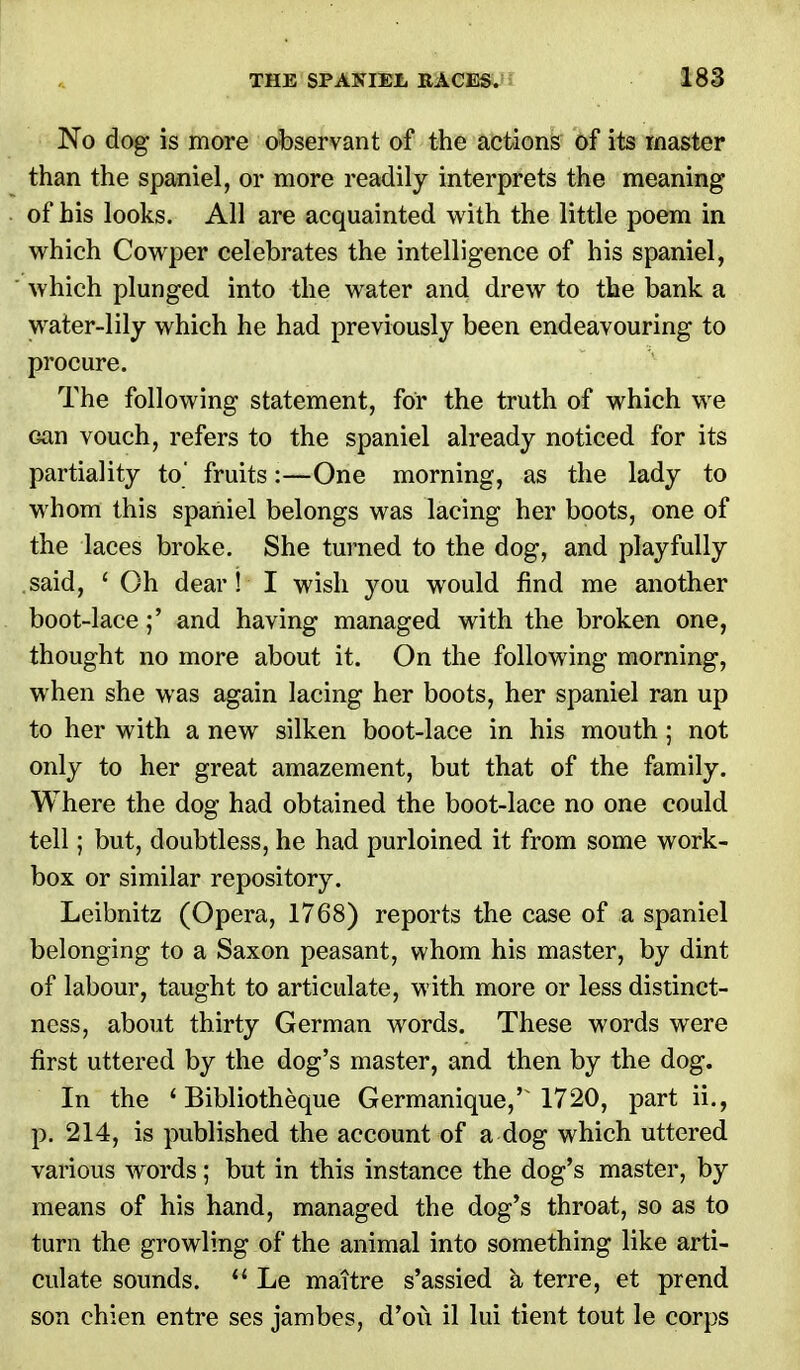 No dog is more observant of the actions of its master than the spaniel, or more readily interprets the meaning of his looks. All are acquainted with the little poem in which Cowper celebrates the intelligence of his spaniel, which plunged into the water and drew to the bank a water-lily which he had previously been endeavouring to procure. The following statement, for the truth of which we Gan vouch, refers to the spaniel already noticed for its partiality to fruits:—One morning, as the lady to whom this spaniel belongs was lacing her boots, one of the laces broke. She turned to the dog, and playfully said, ' Oh dear! I wish you would find me another boot-lace;' and having managed with the broken one, thought no more about it. On the following morning, when she was again lacing her boots, her spaniel ran up to her with a new silken boot-lace in his mouth; not only to her great amazement, but that of the family. Where the dog had obtained the boot-lace no one could tell; but, doubtless, he had purloined it from some work- box or similar repository. Leibnitz (Opera, 1768) reports the case of a spaniel belonging to a Saxon peasant, whom his master, by dint of labour, taught to articulate, with more or less distinct- ness, about thirty German words. These words were first uttered by the dog's master, and then by the dog. In the ' Bibliotheque Germanique,' 1720, part ii., p. 214, is published the account of a dog which uttered various words; but in this instance the dog's master, by means of his hand, managed the dog's throat, so as to turn the growling of the animal into something like arti- culate sounds.  Le maitre s'assied a terre, et prend son chien entre ses jambes, d'oii il lui tient tout le corps