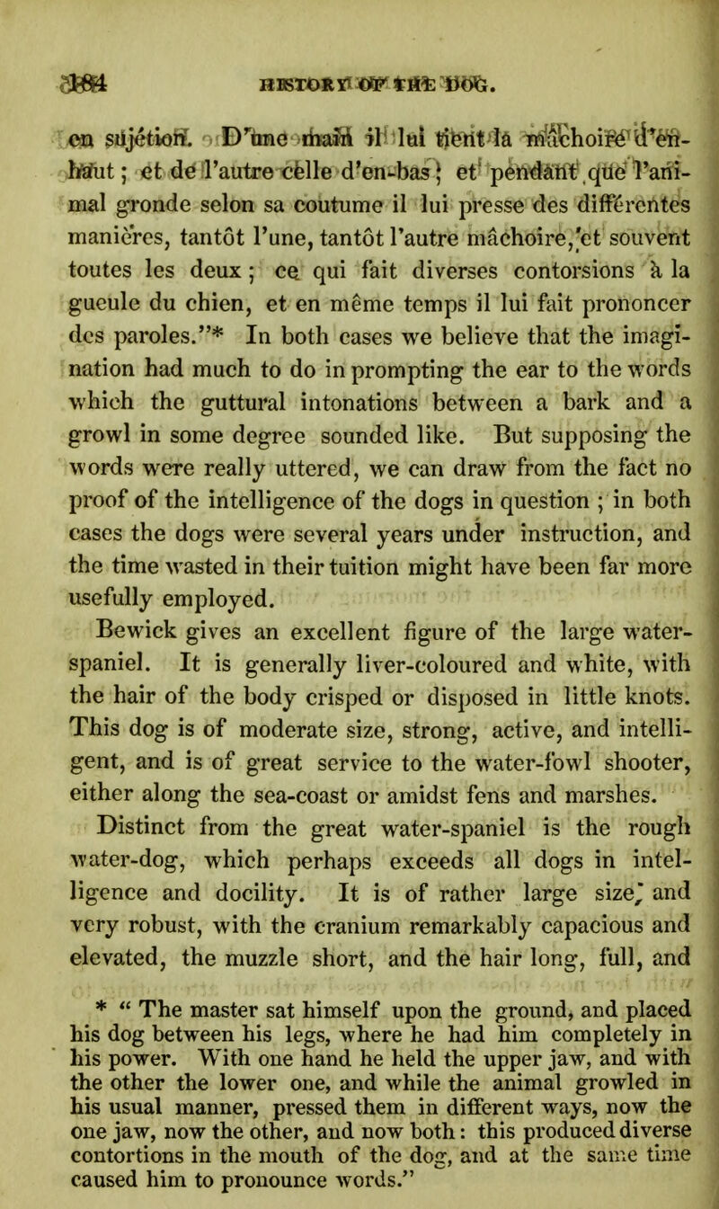 hfeTut; et de 1'autre celle d'en-bas,1 et pendant que l'ani- mal gronde selon sa coutume il lui presse des differcntes manieres, tantot Tune, tantot 1'autre machoire,'et souvent toutes les deux ; ce qui fait diverses contorsions k la gueule du chien, et en meme temps il lui fait prononcer des paroles.* In both cases we believe that the imagi- nation had much to do in prompting the ear to the words which the guttural intonations between a bark and a growl in some degree sounded like. But supposing the words were really uttered, we can draw from the fact no proof of the intelligence of the dogs in question ; in both cases the dogs were several years under instruction, and the time wasted in their tuition might have been far more usefully employed. Bewick gives an excellent figure of the large water- spaniel. It is generally liver-coloured and white, with the hair of the body crisped or disposed in little knots. This dog is of moderate size, strong, active, and intelli- gent, and is of great service to the water-fowl shooter, either along the sea-coast or amidst fens and marshes. Distinct from the great water-spaniel is the rough water-dog, which perhaps exceeds all dogs in intel- ligence and docility. It is of rather large size, and very robust, with the cranium remarkably capacious and elevated, the muzzle short, and the hair long, full, and *  The master sat himself upon the ground, and placed his dog between his legs, where he had him completely in his power. With one hand he held the upper jaw, and with the other the lower one, and while the animal growled in his usual manner, pressed them in different ways, now the one jaw, now the other, and now both: this produced diverse contortions in the mouth of the dog, and at the same time caused him to pronounce words.