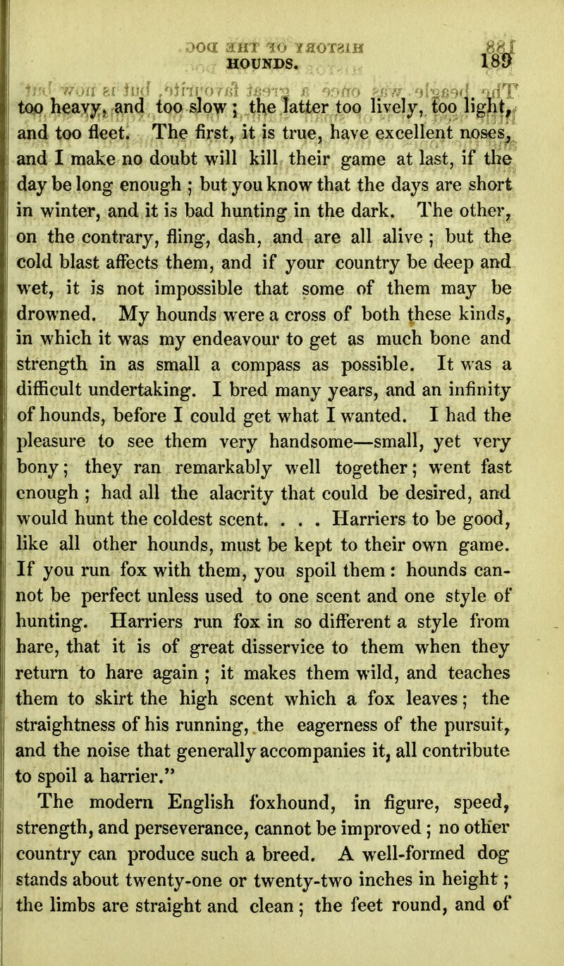 ooa aiix 10 1&0T6LH 8&I HOUNDS. 189 too heavy, and too slow ; the latter too lively, too light, and too fleet. The first, it is true, have excellent noses, and I make no doubt will kill their game at last, if the day be long enough ; but you know that the days are short in winter, and it is bad hunting in the dark. The other, on the contrary, fling, dash, and are all alive ; but the cold blast affects them, and if your country be deep and wet, it is not impossible that some of them may be drowned. My hounds were a cross of both these kinds, in which it was my endeavour to get as much bone and strength in as small a compass as possible. It was a difficult undertaking. I bred many years, and an infinity of hounds, before I could get what I wanted. I had the pleasure to see them very handsome—small, yet very bony; they ran remarkably well together; went fast enough ; had all the alacrity that could be desired, and would hunt the coldest scent. ... Harriers to be good, like all other hounds, must be kept to their own game. If you run fox with them, you spoil them : hounds can- not be perfect unless used to one scent and one style of hunting. Harriers run fox in so different a style from hare, that it is of great disservice to them when they return to hare again ; it makes them wild, and teaches them to skirt the high scent which a fox leaves; the straightness of his running, the eagerness of the pursuit, and the noise that generally accompanies it, all contribute to spoil a harrier. The modern English foxhound, in figure, speed, strength, and perseverance, cannot be improved; no other country can produce such a breed. A well-forrned dog stands about twenty-one or twenty-two inches in height; the limbs are straight and clean ; the feet round, and of