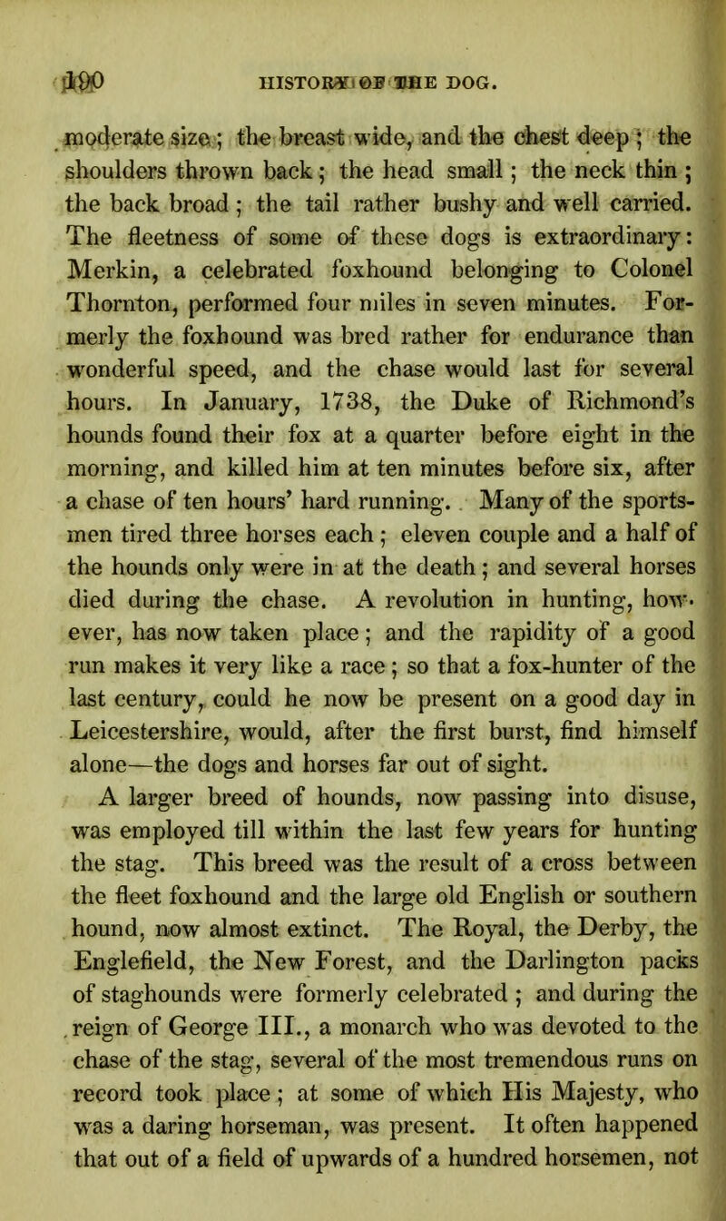 HISTORY)DOG. moderate size ; the breast wide, and the chest deep ; the shoulders thrown back; the head small; the neck thin ; the back broad ; the tail rather bushy and well carried. The fleetness of some of these dogs is extraordinary: Merkin, a celebrated foxhound belonging to Colonel Thornton, performed four miles in seven minutes. For- merly the foxhound was bred rather for endurance than wonderful speed, and the chase would last for several hours. In January, 1738, the Duke of Richmond's hounds found their fox at a quarter before eight in the morning, and killed him at ten minutes before six, after a chase of ten hours' hard running. Many of the sports- men tired three horses each ; eleven couple and a half of the hounds only were in at the death; and several horses died during the chase. A revolution in hunting, how- ever, has now taken place; and the rapidity of a good run makes it very like a race ; so that a fox-hunter of the last century, could he now be present on a good day in Leicestershire, would, after the first burst, find himself alone—the dogs and horses far out of sight. A larger breed of hounds, now passing into disuse, was employed till within the last few years for hunting the stag. This breed was the result of a cross between the fleet foxhound and the large old English or southern hound, now almost extinct. The Royal, the Derby, the Englefield, the New Forest, and the Darlington packs of staghounds wrere formerly celebrated ; and during the reign of George III., a monarch who was devoted to the chase of the stag, several of the most tremendous runs on record took place; at some of which His Majesty, wrho was a daring horseman, was present. It often happened that out of a field of upwards of a hundred horsemen, not