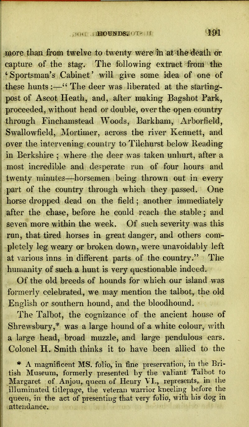 HOUNDS. m more than from twelve to twenty were in at the death or capture of the stag. The following extract from the c Sportsman's Cabinet' will give some idea of one of these hunts :—M The deer was liberated at the starting- post of Ascot Heath, and, after making Bagshot Park, proceeded, without head or double, over the open country through Finchamstead Woods, Barkham, Arborfield, Swallowfield, Mortimer, across the river Kennett, and over the intervening country to Tilehurst below Reading in Berkshire ; where the deer was taken unhurt, after a most incredible and desperate run of four hours and twenty minutes—horsemen being thrown out in every part of the country through which they passed. One horse dropped dead on the field; another immediately after the chase, before he could reach the stable; and seven more within the week. Of such severity was this run, that tired horses in great danger, and others com- pletely leg weary or broken down, were unavoidably left at various inns in different parts of the country. The humanity of such a hunt is very questionable indeed. Of the old breeds of hounds for which our island was formerly celebrated, we may mention the talbot, the old English or southern hound, and the bloodhound. The Talbot, the cognizance of the ancient house of Shrewsbury,* was a large hound of a white colour, with a large head, broad muzzle, and large pendulous ears. Colonel H. Smith thinks it to have been allied to the * A magnificent MS. folio, in fine preservation, in the Bri- tish Museum, formerly presented by the valiant Talbot to Margaret of Anjou, queen of Henry VI., represents, in the illuminated titlepage, the veteran warrior kneeling before the queen, in the act of presenting that very folio, with his dog in attendance.